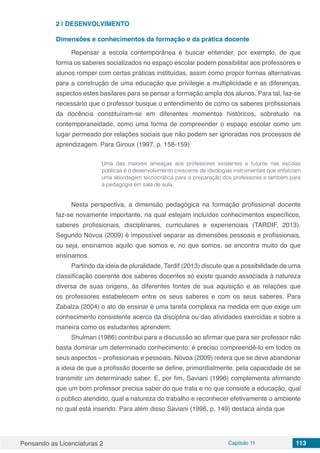 Pensando as Licenciaturas 2 Capítulo 11 113
2 | 	DESENVOLVIMENTO
Dimensões e conhecimentos da formação e da prática docente
Repensar a escola contemporânea é buscar entender, por exemplo, de que
forma os saberes socializados no espaço escolar podem possibilitar aos professores e
alunos romper com certas práticas instituídas, assim como propor formas alternativas
para a construção de uma educação que privilegie a multiplicidade e as diferenças,
aspectos estes basilares para se pensar a formação ampla dos alunos. Para tal, faz-se
necessário que o professor busque o entendimento de como os saberes profissionais
da docência constituíram-se em diferentes momentos históricos, sobretudo na
contemporaneidade, como uma forma de compreender o espaço escolar como um
lugar permeado por relações sociais que não podem ser ignoradas nos processos de
aprendizagem. Para Giroux (1997, p. 158-159)
Uma das maiores ameaças aos professores existentes e futuros nas escolas
públicas é o desenvolvimento crescente de ideologias instrumentais que enfatizam
uma abordagem tecnocrática para a preparação dos professores e também para
a pedagogia em sala de aula.
Nesta perspectiva, a dimensão pedagógica na formação profissional docente
faz-se novamente importante, na qual estejam incluídos conhecimentos específicos,
saberes profissionais, disciplinares, curriculares e experienciais (TARDIF, 2013).
Segundo Nóvoa (2009) é impossível separar as dimensões pessoais e profissionais,
ou seja, ensinamos aquilo que somos e, no que somos, se encontra muito do que
ensinamos.
Partindo da ideia de pluralidade, Tardif (2013) discute que a possibilidade de uma
classificação coerente dos saberes docentes só existe quando associada à natureza
diversa de suas origens, às diferentes fontes de sua aquisição e as relações que
os professores estabelecem entre os seus saberes e com os seus saberes. Para
Zabalza (2004) o ato de ensinar é uma tarefa complexa na medida em que exige um
conhecimento consistente acerca da disciplina ou das atividades exercidas e sobre a
maneira como os estudantes aprendem.
Shulman (1986) contribui para a discussão ao afirmar que para ser professor não
basta dominar um determinado conhecimento: é preciso compreendê-lo em todos os
seus aspectos – profissionais e pessoais. Nóvoa (2009) reitera que se deve abandonar
a ideia de que a profissão docente se define, primordialmente, pela capacidade de se
transmitir um determinado saber. E, por fim, Saviani (1996) complementa afirmando
que um bom professor precisa saber do que trata e no que consiste a educação, qual
o público atendido, qual a natureza do trabalho e reconhecer efetivamente o ambiente
no qual está inserido. Para além disso Saviani (1996, p. 149) destaca ainda que
 