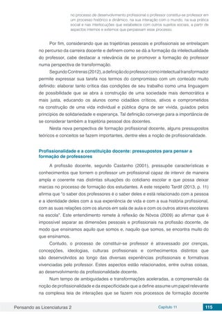 Pensando as Licenciaturas 2 Capítulo 11 115
no processo de desenvolvimento profissional o professor constitui-se professor em
um processo histórico e dinâmico, na sua interação com o mundo, na sua prática
social e nas interlocuções que estabelece com outros sujeitos sociais, a partir de
aspectos internos e externos que perpassam esse processo.
Por fim, considerando que as trajetórias pessoais e profissionais se entrelaçam
no percurso da carreira docente e definem como se dá a formação da intelectualidade
do professor, cabe destacar a relevância de se promover a formação do professor
numa perspectiva de transformação.
SegundoContreras(2012),adefiniçãodoprofessorcomointelectualtransformador
permite expressar sua tarefa nos termos do compromisso com um conteúdo muito
definido: elaborar tanto crítica das condições de seu trabalho como uma linguagem
de possibilidade que se abra a construção de uma sociedade mais democrática e
mais justa, educando os alunos como cidadãos críticos, ativos e comprometidos
na construção de uma vida individual e pública digna de ser vivida, guiados pelos
princípios de solidariedade e esperança. Tal definição converge para a importância de
se considerar também a trajetória pessoal dos docentes.
Nesta nova perspectiva de formação profissional docente, alguns pressupostos
teóricos e conceitos se fazem importantes, dentre eles a noção de profissionalidade.
Profissionalidade e a constituição docente: pressupostos para pensar a
formação de professores
A profissão docente, segundo Castanho (2001), pressupõe características e
conhecimentos que tornem o professor um profissional capaz de intervir de maneira
ampla e coerente nas distintas situações do cotidiano escolar e que possa deixar
marcas no processo de formação dos estudantes. A este respeito Tardif (2013, p. 11)
afirma que “o saber dos professores é o saber deles e está relacionado com a pessoa
e a identidade deles com a sua experiência de vida e com a sua história profissional,
com as suas relações com os alunos em sala de aula e com os outros atores escolares
na escola”. Este entendimento remete à reflexão de Nóvoa (2009) ao afirmar que é
impossível separar as dimensões pessoais e profissionais na profissão docente, de
modo que ensinamos aquilo que somos e, naquilo que somos, se encontra muito do
que ensinamos.
Contudo, o processo de constituir-se professor é atravessado por crenças,
concepções, ideologias, culturas profissionais e conhecimentos distintos que
são desenvolvidos ao longo das diversas experiências profissionais e formativas
vivenciadas pelo professor. Estes aspectos estão relacionados, entre outras coisas,
ao desenvolvimento da profissionalidade docente.
Num tempo de ambiguidades e transformações aceleradas, a compreensão da
noção de profissionalidade e da especificidade que a define assume um papel relevante
na complexa teia de interações que se fazem nos processos de formação docente
 