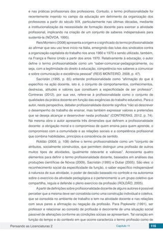 Pensando as Licenciaturas 2 Capítulo 11 116
e nas práticas profissionais dos professores. Contudo, o termo profissionalidade foi
recentemente inserido no campo da educação em detrimento da organização dos
professores a partir do século XIX, particularmente nas últimas décadas, mediante
a institucionalização da necessidade de formação docente para exercer a atividade
profissional, implicando na criação de um conjunto de saberes indispensáveis para
sustentá-la (NÓVOA, 1995).
Reis Monteiro (2008) apresenta a origem e o significado do termo profissionalidade
ao afirmar que seu uso teve início na Itália, emergindo das lutas dos sindicatos contra
a organização capitalista do trabalho nos anos 1960 e 1970 e sendo utilizado, também,
na França e Reino Unido a partir dos anos 1970. Relativamente à educação, o autor
define o termo profissionalidade como um “saber-comunicar-pedagogicamente, ou
seja, com a legitimidade do direito à educação, competência nos saberes a comunicar
e sobre comunicação e excelência pessoal” (REIS MONTEIRO, 2008, p. 47).
Sacristán (1995, p. 65) entende profissionalidade como “afirmação do que é
específico na ação docente, isto é, o conjunto de comportamentos, conhecimentos,
destrezas, atitudes e valores que constituem a especificidade de ser professor”.
Contreras (2012), por sua vez, refere-se à profissionalidade como o conjunto de
qualidades da prática docente em função das exigências do trabalho educativo. Para o
autor, nesta perspectiva, debater profissionalidade docente significa “não só descrever
o desempenho do trabalho de ensinar, mas também expressar valores e pretensões
que se deseja alcançar e desenvolver nesta profissão” (CONTRERAS, 2012, p. 74).
Na mesma obra o autor apresenta três dimensões que definem a profissionalidade
docente: a obrigação moral e o compromisso de quem ensina para quem aprende, o
compromisso com a comunidade e as relações sociais e a competência profissional
que combina habilidades, princípios e consciência de sentido.
Roldão (2005, p. 108) define o termo profissionalidade como um “conjunto de
atributos, socialmente construídos, que permitem distinguir uma profissão de outros
muitos tipos de atividades, igualmente relevante e valiosas”. Acrescenta quatro
elementos para definir o termo profissionalidade docente, baseados em análises das
produções científicas de Nóvoa (2009), Sacristán (1995) e Dubar (2005). São eles: o
reconhecimento social da especificidade da função, o saber específico indispensável
à natureza de sua atividade, o poder de decisão baseado no controle e na autonomia
sobre o exercício da atividade pedagógica e o pertencimento a um grupo coletivo que
compartilha, regula e defende o pleno exercício da profissão (ROLDÃO, 2005).
Apartir de definições sobre profissionalidade docente de alguns autores é possível
perceber que a mesma deve ser concebida como uma construção individual e coletiva,
que se consolida no ambiente de trabalho e tem na atividade docente e nas relações
com seus pares a afirmação ou negação da profissão. Para Popkewitz (1991), ser
professor e relacionar ao conceito de profissão é decorrente de uma situação social
passível de alterações conforme as condições sociais se apresentam. Tal variação em
função do tempo e do contexto em que ocorre caracteriza o termo profissão como de
 