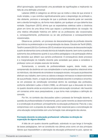 Pensando as Licenciaturas 2 Capítulo 11 117
difícil aproximação, oportunizando uma pluralidade de significações e implicando na
falta de uma definição universal.
Labaree (2000) é categórico ao afirmar que se institui a ideia de que ensinar é
muito simples, o que contribui significativamente para o desprestígio da profissão e,
não obstante, promove a sensação de que a profissão docente pode ser exercida
sem a devida formação ou, de forma mais objetiva, por qualquer um que detenha boa
vontade. Esquinsani (2012) afirma que as expectativas coletivas sobre a docência
giram em torno de uma tênue linha que separa o profissionalismo da vocação: há
uma relativa dificuldade histórica em definir se os professores são vocacionados
e, consequentemente, profissionais ou se são profissionais e consequentemente
vocacionados.
Observa-se, portanto, um processo de descaracterização da profissão docente
que imbrica na proletarização e na marginalização da classe. Estudos de Tardif (2002),
Tardif e Lessard (2013) e Contreras (2012) sinalizam tal processo de descaracterização
a partir de elementos como a divisão técnica do trabalho docente, bem como a perda da
autonomia dos professores quanto à sua prática pedagógica e da participação efetiva
das decisões que afetam sua carreira profissional. A consequência deste processo
é a marginalização do trabalho docente pela sociedade que passa a considerar o
professor como um simples executor de tarefas.
Sumarizando, o conceito de profissionalidade sugere, deste modo, uma
compreensão da docência em sua complexidade e numa perspectiva relacional entre
os indivíduos, não deixando de considerar os espaços sociais, nos quais os professores
efetivam seu trabalho, bem como os valores e desejos intrínsecos no desenvolvimento
de sua profissão. Assim, a noção de profissionalidade docente é complexa e encontra-
se em processo de constituição conceitual dentro da sociologia das profissões,
conforme defendem Ludke e André (1996), ao afirmarem que a discussão do termo
no quadro docente ainda se encontra em plena estruturação conceitual, não havendo
um consenso entre seus pesquisadores, o que torna mais complexa a definição do
conceito.
Por fim, no contexto das discussões sobre o processo de formação docente, a
questão da profissionalidade é fundamental, pois é parte inerente ao desenvolvimento
e a constituição do professor, principalmente na educação profissional. Para tal, o seu
compromisso com a proposta da educação é fator essencial para a concretização de
uma educação comprometida com uma formação mais abrangente dos alunos.
Formação docente na educação profissional: reflexões na direção da
superação de alguns desafios
A falta de um quadro docente qualificado, sobretudo no que tange à formação
de bases pedagógicas, tem se constituído nos últimos anos como um dos principais
fatores que impossibilitam a valorização da educação profissional no país, apesar da
 