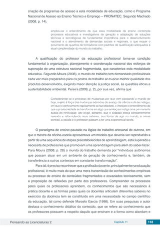 Pensando as Licenciaturas 2 Capítulo 11 118
criação de programas de acesso a esta modalidade de educação, como o Programa
Nacional de Acesso ao Ensino Técnico e Emprego – PRONATEC. Segundo Machado
(2008, p. 14),
ampliou-se o entendimento de que essa modalidade de ensino contempla
processos educativos e investigativos de geração e adaptação de soluções
técnicas e tecnológicas de fundamental importância para o desenvolvimento
nacional e o atendimento de demandas sociais e regionais, o que requer o
provimento de quadros de formadores com padrões de qualificação adequados à
atual complexidade do mundo do trabalho.
A qualificação do professor da educação profissional torna-se condição
fundamental à organização, planejamento e coordenação nacional dos esforços de
superação de uma estrutura nacional fragmentada, que caracteriza esta modalidade
educativa. Segundo Moura (2008), o mundo do trabalho tem demandado profissionais
cada vez mais preparados para os postos de trabalho ao buscar melhor qualidade dos
produtos desenvolvidos, exigindo maior atenção à justiça social, às questões éticas e
sustentabilidade ambiental. Pereira (2009, p. 2), por sua vez, afirma que
Considerando-se o processo de mudanças por que vem passando o mundo de
hoje, sujeito à força das mudanças advindas do avanço da ciência e da tecnologia,
em que o conhecimento rapidamente se faz obsoleto, é imediato o entendimento de
que a provisoriedade se transforma em algo que ameaça e instiga uma permanente
busca de renovação; isto exige, portanto, que o cidadão esteja constantemente
revendo e reformulando seus saberes, sua forma de agir no mundo, e nesse
sentido, a escola e o professor passam a ter uma exponencial tarefa.
O paradigma de ensino pautado na lógica do trabalho artesanal de outrora, em
que o mestre da oficina-escola apresentava um modelo que deveria ser reproduzido a
partir de uma sequência de etapas preestabelecidas de aprendizagem, está superado e
necessita de professores que promovam uma aprendizagem para além do saber-fazer.
Para Moura (2008, p. 28) o mundo do trabalho demanda por “indivíduos autônomos
que possam atuar em um ambiente de geração de conhecimento e, também, de
transferência a outros contextos em constante transformação”.
Paratal,éprecisoreconhecerqueaprofissãodocente,principalmentenaeducação
profissional, é muito mais do que uma mera transmissão de conhecimentos empíricos
ou processo de ensino de conteúdos fragmentados e esvaziados teoricamente, sem
a proposição de reflexões por parte dos professores. Compreender os processos
pelos quais os professores aprendem, os conhecimentos que são necessários à
prática docente e as formas pelas quais os docentes articulam diferentes saberes no
exercício da docência tem se constituído em uma necessidade no campo científico
da educação, tal como defende Marcelo Garcia (1998). Em suas pesquisas o autor
destaca o conhecimento didático do conteúdo, que se refere ao conhecimento que
os professores possuem a respeito daquilo que ensinam e a forma como abordam e
 