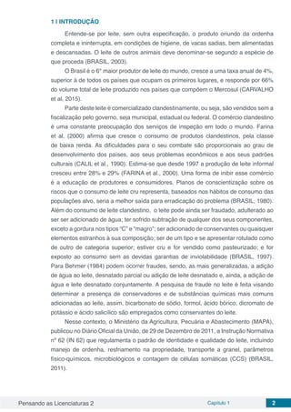 Pensando as Licenciaturas 2 Capítulo 1 2
1 | 	INTRODUÇÃO
Entende-se por leite, sem outra especificação, o produto oriundo da ordenha
completa e ininterrupta, em condições de higiene, de vacas sadias, bem alimentadas
e descansadas. O leite de outros animais deve denominar-se segundo a espécie de
que proceda (BRASIL, 2003).
O Brasil é o 6° maior produtor de leite do mundo, cresce a uma taxa anual de 4%,
superior à de todos os países que ocupam os primeiros lugares, e responde por 66%
do volume total de leite produzido nos países que compõem o Mercosul (CARVALHO
et al, 2015).
Parte deste leite é comercializado clandestinamente, ou seja, são vendidos sem a
fiscalização pelo governo, seja municipal, estadual ou federal. O comércio clandestino
é uma constante preocupação dos serviços de inspeção em todo o mundo. Farina
et al. (2000) afirma que cresce o consumo de produtos clandestinos, pela classe
de baixa renda. As dificuldades para o seu combate são proporcionais ao grau de
desenvolvimento dos países, aos seus problemas econômicos e aos seus padrões
culturais (CALIL et al., 1990). Estima-se que desde 1997 a produção de leite informal
cresceu entre 28% e 29% (FARINA et al., 2000). Uma forma de inibir esse comércio
é a educação de produtores e consumidores. Planos de conscientização sobre os
riscos que o consumo de leite cru representa, baseados nos hábitos de consumo das
populações alvo, seria a melhor saída para erradicação do problema (BRASIL, 1980).
Além do consumo de leite clandestino, o leite pode ainda ser fraudado, adulterado ao
ser ser adicionado de água; ter sofrido subtração de qualquer dos seus componentes,
exceto a gordura nos tipos “C” e “magro”; ser adicionado de conservantes ou quaisquer
elementos estranhos à sua composição; ser de um tipo e se apresentar rotulado como
de outro de categoria superior; estiver cru e for vendido como pasteurizado; e for
exposto ao consumo sem as devidas garantias de inviolabilidade (BRASIL, 1997).
Para Behmer (1984) podem ocorrer fraudes, sendo, as mais generalizadas, a adição
de água ao leite, desnatado parcial ou adição de leite desnatado e, ainda, a adição de
água e leite desnatado conjuntamente. A pesquisa de fraude no leite é feita visando
determinar a presença de conservadores e de substâncias químicas mais comuns
adicionadas ao leite, assim, bicarbonato de sódio, formol, ácido bórico, dicromato de
potássio e ácido salicílico são empregados como conservantes do leite.
Nesse contexto, o Ministério da Agricultura, Pecuária e Abastecimento (MAPA),
publicou no Diário Oficial da União, de 29 de Dezembro de 2011, a Instrução Normativa
nº 62 (IN 62) que regulamenta o padrão de identidade e qualidade do leite, incluindo
manejo de ordenha, resfriamento na propriedade, transporte a granel, parâmetros
físico-químicos, microbiológicos e contagem de células somáticas (CCS) (BRASIL,
2011).
 