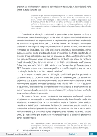 Pensando as Licenciaturas 2 Capítulo 11 119
ensinam tal conhecimento, visando a aprendizagem dos alunos. A este respeito Pena
(2011, p. 100) comenta que
Nos estudos que abordam a aprendizagem da docência, observa-se a referência
aos seguintes aspectos: a existência de uma base de conhecimento para o
ensino, com os diferentes tipos de conhecimentos necessários ao professor para
o desenvolvimento da atividade docente; a influência da biografia pessoal e
profissional do docente na configuração de sua prática pedagógica; a relevância
dos processos formativos e do exercício profissional na aprendizagem da profissão;
dentre outros.
Em relação à educação profissional, a perspectiva acima torna-se profícua e
pertinente no campo da investigação por se tratar de profissionais que atuam em um
campo caracterizado por especificidades e singularidades próprios desta modalidade
de educação. Segundo Pena (2011), a Rede Federal de Educação Profissional,
Científica e Tecnológica é composta por profissionais, em sua maioria, com diferentes
formações da graduação, tais como engenharia, arquitetura, administração, dentre
outras, possuindo ainda, grande parte destes profissionais, mestrado e doutorado em
diversas áreas profissionais, que não em educação ou afins. A autora reforça ainda
que estes profissionais atuam como professores, contando com pouca ou nenhuma
referência pedagógica, fiando-se apenas no conteúdo específico de sua formação.
Sobre isso, Machado (2011, p. 691) destaca que “se recrutam professores para a
EPT1
fiando-se apenas em formação específica e experiência prática, crendo que a
constituição da docência se dará pelo autodidatismo”.
A formação docente para a educação profissional precisa promover a
conscientização do professor sobre seu papel na aprendizagem dos estudantes,
papel este que suscita um comprometimento social e ético que transcenda a mera
reprodução de saberes, técnicas e conteúdos. Para Luckesi (1994, p. 115) “o educador
é aquele que, tendo adquirido o nível cultural necessário para o desenvolvimento de
sua atividade, dá direção ao ensino e a aprendizagem”. É neste contexto que a reflexão
e a pesquisa se fazem importantes.
Da mesma forma, formar professores na educação profissional implica,
principalmente, compreender a importância da intervenção docente na formação dos
estudantes, e a necessidade de que esta prática esteja apoiada em bases teóricas,
científicas e tecnológicas consistentes. Tal formação, por sua vez, precisa permitir aos
professores enfrentar questões fundamentais da profissão, que tem a escola como
instituição social que pressupõe ações que promovam a reflexão e a crítica. Oliveira
(2010, p. 458) afirma que a formação de professores para a educação profissional
sendo tratada no país
sem integralidade própria, que carece de marco regulatório, e que, por meio
de programas, desenvolve-se paradoxalmente, sem a superação das situações
vigentes e ditas emergenciais, e sinalizando uma política de falta de formação.
1	 Educação Profissional e Tecnológica.
 