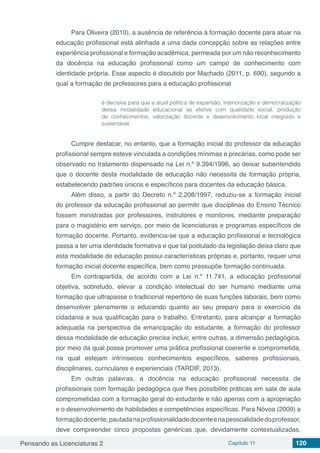 Pensando as Licenciaturas 2 Capítulo 11 120
Para Oliveira (2010), a ausência de referência à formação docente para atuar na
educação profissional está alinhada a uma dada concepção sobre as relações entre
experiência profissional e formação acadêmica, permeada por um não reconhecimento
da docência na educação profissional como um campo de conhecimento com
identidade própria. Esse aspecto é discutido por Machado (2011, p. 690), segundo a
qual a formação de professores para a educação profissional
é decisiva para que a atual política de expansão, interiorização e democratização
dessa modalidade educacional se efetive com qualidade social, produção
de conhecimentos, valorização docente e desenvolvimento local integrado e
sustentável.
Cumpre destacar, no entanto, que a formação inicial do professor da educação
profissional sempre esteve vinculada a condições mínimas e precárias, como pode ser
observado no tratamento dispensado na Lei n.º 9.394/1996, ao deixar subentendido
que o docente desta modalidade de educação não necessita de formação própria,
estabelecendo padrões únicos e específicos para docentes da educação básica.
Além disso, a partir do Decreto n.º 2.208/1997, reduziu-se a formação inicial
do professor da educação profissional ao permitir que disciplinas do Ensino Técnico
fossem ministradas por professores, instrutores e monitores, mediante preparação
para o magistério em serviço, por meio de licenciaturas e programas específicos de
formação docente. Portanto, evidencia-se que a educação profissional e tecnológica
passa a ter uma identidade formativa e que tal postulado da legislação deixa claro que
esta modalidade de educação possui características próprias e, portanto, requer uma
formação inicial docente específica, bem como pressupõe formação continuada.
Em contrapartida, de acordo com a Lei n.º 11.741, a educação profissional
objetiva, sobretudo, elevar a condição intelectual do ser humano mediante uma
formação que ultrapasse o tradicional repertório de suas funções laborais, bem como
desenvolver plenamente o educando quanto ao seu preparo para o exercício da
cidadania e sua qualificação para o trabalho. Entretanto, para alcançar a formação
adequada na perspectiva da emancipação do estudante, a formação do professor
dessa modalidade de educação precisa incluir, entre outras, a dimensão pedagógica,
por meio da qual possa promover uma prática profissional coerente e comprometida,
na qual estejam intrínsecos conhecimentos específicos, saberes profissionais,
disciplinares, curriculares e experienciais (TARDIF, 2013).
Em outras palavras, a docência na educação profissional necessita de
profissionais com formação pedagógica que lhes possibilite práticas em sala de aula
comprometidas com a formação geral do estudante e não apenas com a apropriação
e o desenvolvimento de habilidades e competências específicas. Para Nóvoa (2009) a
formaçãodocente,pautadanaprofissionalidadedocenteenapessoalidadedoprofessor,
deve compreender cinco propostas genéricas que, devidamente contextualizadas,
 