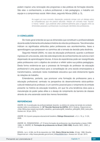Pensando as Licenciaturas 2 Capítulo 11 121
podem inspirar uma renovação dos programas e das práticas de formação docente.
São elas: o conhecimento, a cultura profissional, o tato pedagógico, o trabalho em
equipe e o compromisso social. Além disso, segundo Nóvoa (2009, p. 3),
Ao sugerir um novo conceito, disposição, pretendo romper com um debate sobre
as competências que me parece saturado. Adopto um conceito mais “liquido”
e menos “sólido”, que pretende olhar preferencialmente para a ligação entre as
dimensões pessoais e profissionais na produção identitária dos professores.
3 | 	CONCLUSÃO
De modo geral entende-se que as dimensões que constituem a profissionalidade
docente estão fortemente articuladas à história de vida dos professores. Tais dimensões
indicam os significados atribuídos pelos professores aos acontecimentos, fases e
aprendizagens que perpassam os caminhos até a tomada de decisão pela docência.
Segundo Hobold (2004), no caso da educação profissional, quando o professor
ingressa em uma escola, este não está desprovido de conhecimentos de outrora e nem
dispensado de aprendizagens futuras. A troca de experiências pode ser ressignificada
pelos professores com o objetivo de construir e refletir sobre sua prática pedagógica.
Desta forma evidencia-se que o processo de formação do professor da educação
profissional é uma peça-chave para a consolidação de uma escola emancipadora e
transformadora, sobretudo nesta modalidade educativa que está diretamente ligada
às relações de trabalho.
Entendemos, portanto, que promover uma formação de professores para a
educação profissional, centrada na perspectiva do desenvolvimento sócio-político-
cultural-intelectual do professor, é um caminho possível para o rompimento do embate
presente na história da educação brasileira, em que há uma tendência clara para a
manutenção do poder pelas elites e o desejo de rompimento da barreira de classes
através de uma ascensão social dos menos favorecidos
REFERÊNCIAS
ANDRÉ, M. A constituição da profissionalidade docente: os efeitos do campo de tensão do contexto
escolar sobre os professores. In: 36ª Reunião Nacional da ANPEd, 2013, Goiânia. Disponível em:
<http://36reuniao.anped.org.br/pdfs_trabalhos_aprovados/gt08_trabalhos_pdfs/gt08_2640_texto.pdf>.
Acesso em: 30 jan. 2015.
ANDRÉ, M. A jovem pesquisa educacional brasileira. Diálogo Educacional, v. 6, n. 19, p. 11-24,
2006.
ANDRÉ, M.; ROMANOWSKI, J.P. O tema formação de professores nas dissertações e teses (1990-
1996). In: ANDRÉ, M. Formação de professores no Brasil (1990-1998). Brasília: MEC, 2002, p.
17-156.
BRASIL. Lei n. 9.394, de 29 de dezembro de 1996. Diário Oficial da União, 23 dez. 1996. Brasília.
Disponível em: <http://www.planalto.gov.br/ccivil_03/leis/l9394.htm>. Acesso em: 02 abr. 2015.
 