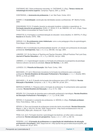 Pensando as Licenciaturas 2 Capítulo 11 122
CASTANHO, M.E. Sobre professores marcantes. In: CASTANHO, S. (Org.). Temas e textos em
metodologia do ensino superior. Campinas: Papirus, 2001, p. 29-35.
CONTRERAS, J. Autonomia de professores. 2. ed. São Paulo. Cortez: 2012.
DUBAR, C. A socialização: construção das identidades sociais e profissionais. SP: Martins Fontes,
2005.
ESQUINSANI, R.S.S. O trabalho docente na educação brasileira: contextos e expectativas. In:
Formação docente em perspectiva. DURLI, Z.; SILVA, R. R. da; RIBEIRO, V.N. da S. (Orgs). Passo
Fundo: Editora Universidade de Passo Fundo, 2012.
FRIGOTTO, G. A formação e a profissionalização do educador: novos desafios. In: GENTILI, P. (Org.)
Escola S. A. Brasília: CNTE, 1996.
GIROUX, H.A. Os professores como intelectuais: rumo a uma pedagogia crítica da aprendizagem.
Porto Alegre: Artes Médicas, 1997.
HOBOLD, M.S. A constituição da profissionalidade docente: um estudo com professores de educação
profissional. Contrapontos, Itajaí, v. 4, n. 2, p. 269-282, mai./ago. 2004.
LABAREE, D.F. On the Nature of Teaching and Teacher Education: Difficult Practices That Look Easy.
Journal of Teacher Education, v. 51, n. 3. p. 228-233, mai./jun. 2000.
LIBÂNEO, J. C. A aprendizagem escolar e a formação de professores na perspectiva da psicologia
histórico-cultural e da teoria da atividade. Educar em Revista, n. 24, 2004.
LUCKESI, C.C. Filosofia da Educação. São Paulo: Cortez, 1994.
MACHADO, L.R. de S. Diferenciais inovadores na formação de professores para a educação
profissional. Revista Brasileira de Educação Profissional e Tecnológica. v. 1, n. 1, Brasília: MEC,
SETEC, p. 8-22, jun./2008
MACHADO, L. R. de S. O desafio da formação dos professores para a EPT e PROEJA. Revista
Educação e Sociedade. Campinas. v. 32, n. 116, p. 689-704. jul./set. 2011.
MARCELO GARCIA, C. Pesquisa sobre a formação de professores: O conhecimento sobre aprender
a ensinar. Revista Brasileira de Educação, n. 9, p. 51-75, 1998.
MOURA, D.H. A formação de docentes para a educação profissional e tecnológica. Revista Brasileira
da Educação Profissional e Tecnológica, v. 1, n. 1, p. 23-38, 2008.
NÓVOA, A. O passado e o presente dos professores. In: NÓVOA, A. (Org.). Profissão professor,
Porto: Porto Editora, 1995. p. 13-34.
NÓVOA, A. Para uma formação de professores construída dentro da profissão. Revista Educación,
Madrid, n. 350, p. 203-218, set./dez. 2009. Disponível em: <http://www.revistaeducacion.mec.es/
re350/re350_09por.pdf>. Acesso em: 13 jan. 2016.
PENA, G.A. de C. Formação docente e aprendizagem da docência: um olhar sobre a educação
profissional. Revista educação em perspectiva, Viçosa. v. 2, n. 1, 2011, p. 98-118.
PEREIRA, L.A.C. A formação de professores e a capacitação de trabalhadores da educação
profissional e tecnológica, 2009. Disponível em: <http://portal.mec.gov.br/setec/arquivos/pdf/lic_ept.
pdf>. Acesso em: 02 jun. 2015.
 