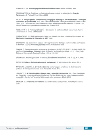 Pensando as Licenciaturas 2 Capítulo 11 123
POPKEWITZ, T.S. Sociología política de la reforma educativa. Madri: Mormata, 1991.
REIS MONTEIRO, A. Qualidade, profissionalidade e deontologia na educação. In: Coleção
Panorama, n. 9. Portugal: Porto Editora, 2008.
RICHIT, A. Apropriação do conhecimento pedagógico-tecnológico em Matemática e a formação
continuada de professores. 2010. 280 f. Tese (Doutorado em Educação Matemática) – UNESP. Rio
Claro, 2010. Disponível em: <http://repositorio.unesp.br/bitstream/handle/11449/102123/richit_a_dr_
rcla.pdf?sequence=1&isAllowed=y>. Acesso em: 23 ago. 2016.
ROLDÃO, M. do C. Formar professores – Os desafios da profissionalidade e o currículo. Aveiro:
Universidade de Aveiro, CIFOP, 2000.
ROMANOWSKI, J. P. As licenciaturas no Brasil: um balanço das teses e dissertações dos anos 90.
São Paulo: Faculdade de Educação da USP, 2002.
SACRISTÁN, J.G. Consciência e acção sobre a prática como libertação profissional dos professores.
In: NOVOA, A. (Org.) Profissão professor. Porto: Porto Editora,1995.
SAVIANI, D. Saberes implicados na formação do educador. In: BICUDO, M.A.V.; SILVA JUNIOR, C.A.
da (Orgs). Formação do Educador: dever do Estado, tarefa da Universidade v. 1, n. 1, São Paulo:
Editora da Universidade Estadual Paulista, 1996. p. 145-155.
SHULMAN, L. Knowledge Growth in Teaching. Educational Researcher, v. 15, n. 2, p. 4-14, 1986.
TARDIF, M. Saberes docentes e formação profissional. 15. ed. Petrópolis, RJ: Vozes, 2013.
TARDIF, M.; LESSARD, C. O trabalho docente: elementos para uma teoria da docência como
profissão de interações humanas. 8. ed. Petrópolis: Vozes, 2013.
URBANETZ, S. A constituição do docente para a educação profissional. 2011. Tese (Doutorado
em Educação). Universidade Federal do Paraná, Curitiba. Disponível em: <http://www.ppge.ufpr.br/
teses/d2011_Sandra%20Terezinha%20Urbanetz.pdf>. Acesso em: 25 abr. 2016.
ZABALZA, M.A. O ensino universitário: seu cenário e seus protagonistas. Porto Alegre: Artmed,
2004.
 