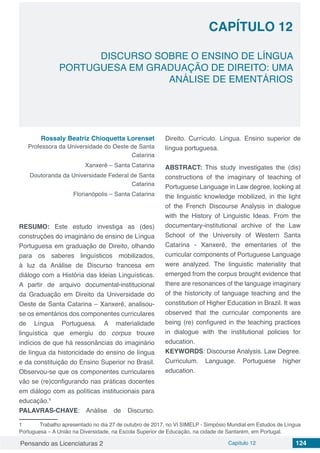 Pensando as Licenciaturas 2 Capítulo 12 124
CAPÍTULO 12
DISCURSO SOBRE O ENSINO DE LÍNGUA
PORTUGUESA EM GRADUAÇÃO DE DIREITO: UMA
ANÁLISE DE EMENTÁRIOS
Rossaly Beatriz Chioquetta Lorenset
Professora da Universidade do Oeste de Santa
Catarina
Xanxerê – Santa Catarina
Doutoranda da Universidade Federal de Santa
Catarina
Florianópolis – Santa Catarina
RESUMO: Este estudo investiga as (des)
construções do imaginário de ensino de Língua
Portuguesa em graduação de Direito, olhando
para os saberes linguísticos mobilizados,
à luz da Análise de Discurso francesa em
diálogo com a História das Ideias Linguísticas.
A partir de arquivo documental-institucional
da Graduação em Direito da Universidade do
Oeste de Santa Catarina – Xanxerê, analisou-
se os ementários dos componentes curriculares
de Língua Portuguesa. A materialidade
linguística que emergiu do corpus trouxe
indícios de que há ressonâncias do imaginário
de língua da historicidade do ensino de língua
e da constituição do Ensino Superior no Brasil.
Observou-se que os componentes curriculares
vão se (re)configurando nas práticas docentes
em diálogo com as políticas institucionais para
educação.1
PALAVRAS-CHAVE: Análise de Discurso.
1	 Trabalho apresentado no dia 27 de outubro de 2017, no VI SIMELP - Simpósio Mundial em Estudos de Língua
Portuguesa – A União na Diversidade, na Escola Superior de Educação, na cidade de Santarém, em Portugal. 
Direito. Currículo. Língua. Ensino superior de
língua portuguesa.
ABSTRACT: This study investigates the (dis)
constructions of the imaginary of teaching of
Portuguese Language in Law degree, looking at
the linguistic knowledge mobilized, in the light
of the French Discourse Analysis in dialogue
with the History of Linguistic Ideas. From the
documentary-institutional archive of the Law
School of the University of Western Santa
Catarina - Xanxerê, the ementaries of the
curricular components of Portuguese Language
were analyzed. The linguistic materiality that
emerged from the corpus brought evidence that
there are resonances of the language imaginary
of the historicity of language teaching and the
constitution of Higher Education in Brazil. It was
observed that the curricular components are
being (re) configured in the teaching practices
in dialogue with the institutional policies for
education.
KEYWORDS: Discourse Analysis. Law Degree.
Curriculum. Language. Portuguese higher
education.
 