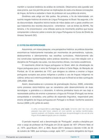Pensando as Licenciaturas 2 Capítulo 12 126
mantém a razoável distância da análise de conteúdo. Observamos esta questão sob
esse prisma, que nos permite pensar as implicações de cada uma dessas concepções
de língua, de forma a subsidiar o fazer do professor em sua prática de ensino.
Dividimos este artigo em três partes. Na primeira, o fio da historicidade: um
sucinto resgate histórico do ensino de Língua Portuguesa no Brasil. Na segunda, o fio
da discursividade: dispositivo teórico tecido de mãos dadas com o gesto analítico em
que trataremos dos recortes discursivos - ementários - sob as lentes da AD/HIL. Na
terceira, o fio (in)conclusivo: uma reflexão acerca do movimento analítico que busca
compreender o discurso sobre o ensino de Língua Portuguesa no Curso de Direito da
Unoesc Xanxerê (SC).
2 | 	O FIO DA HISTORICIDADE
Assumimos, em nossa pesquisa, uma perspectiva histórica: as práticas docentes
encontram-se historicamente marcadas por movimentos de permanência, rupturas,
deslocamentos e silenciamentos nas escolhas curriculares. Historicamente são
(re) construídas representações sobre práticas docentes e sua inter-relação com a
disciplina de Português nas aulas, nos documentos oficiais, nos textos acadêmicos.
O nascimento oficial da língua portuguesa no Brasil, além da oficialização da
língua portuguesa para o reino de Portugal se atribui à Carta Régia, do Marquês de
Pombal, de 12 de setembro de 1757, que obrigava os colonos a ensinar a língua
portuguesa europeia aos povos indígenas e proibía o uso de línguas indígenas na
colônia: atribui-se à reforma pombalina a ilusão de que no Brasil só se fala o português
(ORLANDI, 2009).
Assim, desencadeia-se o processo de gramatização (Auroux, 2009), entendido
como processo sócio-histórico que se caracteriza pelo desenvolvimento de duas
tecnologias: a gramática e o dicionário. A reforma pombalina trazia em seu bojo a
necessidade política de ensinar e preservar a língua do Príncipe (Portugal) nas terras
conquistadas e consolidou uma política de expansão linguística, responsável pelo
ensino obrigatório da língua portuguesa em Portugal e no Brasil. Conforme assevera
Auroux (2009, p.53, grifos do autor):
A velha correspondência uma língua, uma nação, tomando valor não mais pelo
passado mas pelo futuro, adquire um novo sentido: as nações transformadas,
quando puderam, em Estados, estes vão fazer da aprendizagem e do uso de uma
língua oficial uma obrigação para os cidadãos.
O período imperial, sob a denominação de “Português”, amplia a disciplina por
criar o cargo de professor de Português em 23 de agosto de 1871 (Pfromm Neto et
al., 1974, apud Buzen, 2011, p. 894). Buzen (2011) destaca o decreto 4.430, de 30
de outubro de 1869, que começou a exigir, após 1871, o exame obrigatório da língua
 