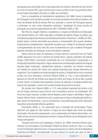 Pensando as Licenciaturas 2 Capítulo 12 127
portuguesa para admissão nos cursos superiores do Império, diferente do que ocorria
no início do século XIX, cujos exames para cursos jurídicos eram de gramática latina
e uma língua estrangeira (francês ou inglês, por exemplo).
Com a emergência do nacionalismo republicano, em 1889, houve a ascensão
do Português como disciplina escolar no currículo da escola secundária brasileira. No
início da década de 80 do século XIX, por exemplo, o exame de Português passou
a anteceder ao das outras disciplinas escolares: “ampliação da prova escrita de
português nos exames preparatórios de 1891” (RAZZINI, 2000, p. 90).
Na trilha do resgate histórico, ressaltamos a criação do Ministério da Educação
e da Saúde Pública, em 1930, logo após a chegada de Getúlio Vargas ao poder, que
consolida os programas oficiais e as disciplinas escolares. O decreto n. 19.890, de 1931,
dispõe sobre o ensino secundário que passou a compreender dois cursos seriados:
fundamental e complementar. Importante ressaltar que o Artigo 3º do Decreto aponta
a obrigatoriedade de cinco anos de curso fundamental em que a matéria Português
aparece nomeada em destaque, antes das demais matérias.
Nessa seara de lugar de destaque à língua nacional, ancoramo-nos em Payer
(1999) deparamo-nos com o cenário do Estado Novo, regime autoritário de Getúlio
Vargas (1937/1945), movimento sustentado por um nacionalismo exacerbado e a
construção da política linguística: língua nacional em contraposição explícita às línguas
trazidas pelos imigrantes, notadamente italianos e alemães, ao território nacional
em meados do século XX. Havia uma política linguística que atingia fortemente os
imigrantes. Com o objetivo de nacionalização do ensino, o Estado Novo criou o conceito
jurídico de crime idiomático, conforme Orlandi (2009, p. 113), o crime idiomático se
apoiava em decreto do Estado que dispunha sobre que língua se devia falar, quando
e onde. Assim, no Estado Novo getulista, buscou-se silenciar o emprego público das
línguas de imigração e cultivou-se a padronização da pronúncia do país.
De acordo com Orlandi (2009, p. 117), esta política linguística do ensino e do
uso da língua nacional visava formar uma consciência comum de brasilidade. Em
nome da língua nacional, o poder central legislou sobre língua e identidade, língua e
Estado. Neste ínterim, entendemos com a autora que a língua é afetada pelo político e
pelo social intrinsicamente, o que é corroborado e exemplificado pela forte repressão
linguística exercida pela ditadura getulista.
Guimarães (2005, p. 15) argumenta que o emprego da terminologia “língua
nacional” era opção de não nomear a língua da nova Nação pelo nome do antigo
colonizador. No período subsequente, com a restauração do regime democrático, em
1946, formou-se uma comissão para nomear a língua do Brasil, que é designada como
“língua portuguesa”.
Tecendo esta trama com legislação e história, em 1988, momento histórico pós-
ditadura, foi promulgada a Constituição Federal do Brasil, ainda em vigor, e o artigo
13 da Constituição determina que “a língua portuguesa é o idioma oficial da República
Federativa do Brasil”. Considerando-  se que sempre se soube que  aqui se fala o
 