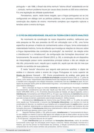 Pensando as Licenciaturas 2 Capítulo 12 128
português ─ até 1988, o Brasil não tinha nenhum “idioma oficial” estabelecido em lei
-, contudo, nenhum problema houve por causa disso durante os 500 anos anteriores.
Foi uma legislação de utilidade questionável.
Percebemos, assim, neste breve resgate, que a língua portuguesa vai se (re)
configurando em diálogo com as políticas públicas, num processo contínuo de (re)
construção dos objetos de ensino: movimento complexo que engendra rupturas e
tensões sobre o ensino da língua.
3 | 	O FIO DA DISCURSIVIDADE: ENLACE DA TEORIA COM O GESTO ANALÍTICO
No movimento de constituição de nosso dispositivo analítico, ratificamos que
esta pesquisa se filia aos preceitos da AD em articulação com a HIL: uma forma
específica de pensar a história do conhecimento sobre a língua, forma sintonizada à
materialidade histórica, forma de reflexão que investiga as relações do discurso sobre
a língua depreendidas das condições de produção3
, da memória4
, da relação entre
o interdiscurso5
e o intradiscurso6
, da configuração das formações discursivas7
em
funcionamento. De acordo com Orlandi (2012, p. 59), a construção de um dispositivo
de interpretação possui como característica principal colocar o dito em relação ao
não dito, procurando ouvir, naquilo que o sujeito diz, aquilo que ele não diz mas que
constitui os sentidos de suas palavras.
É nesta “escuta” discursiva que seguirá este percurso analítico: o objeto de
análise é o discurso sobre o ensino de Língua Portuguesa no curso superior de
Direito da Unoesc Xanxerê – SC. Como procedimento de análise, este gesto de
3	 Depreendemos a noção de condições de produção consoante Ferreira (2001, p. 11, grifos da
autora), como sendo “responsáveis pelo estabelecimento das relações de força no interior do discurso
e mantêm com a linguagem uma relação necessária, constituindo com ela o sentido do texto. As con-
dições de produção fazem parte da exterioridade linguística - circunstâncias de enunciação e contexto
sócio-histórico-ideológico.”
4	 Sem a inscrição da língua na história (memória) não há significação. Pensando a memória
discursivamente, consideramos que esta seja “aquilo que fala antes, em outro lugar, independente-
mente” (ORLANDI, 2012, p. 31). A memória discursiva pode ser tratada, em alguns aspectos, como o
interdiscurso. Concordamos com Orlandi (2012, p. 31) que o que chamamos de memória discursiva é
“o saber discursivo que torna possível todo dizer e que retorna sob a forma do pré-construído, o já dito
que está na base do dizível, sustentando cada tomada da palavra”. (Grifos nossos).
5	 Consideramos interdiscurso da mesma forma que Ferreira (2001, p. 15, grifos da autora)
como aquele que “Compreende o conjunto das formações discursivas e se inscreve no nível da
constituição do discurso, na medida em que trabalha com a ressignificação do sujeito sobre o que já
foi dito, o repetível, determinando os deslocamentos promovidos pelo sujeito nas fronteiras de uma
formação discursiva. O interdiscurso determina materialmente o efeito de encadeamento e articula-
ção de tal modo que aparece como o puro “já-dito”.
6	 Segundo Pêcheux (2009, p. 153, grifos do autor), intradiscurso é o “funcionamento do discur-
so com relação a si mesmo (o que eu digo agora com relação ao que eu disse antes e ao que eu direi
depois; portanto, o conjunto dos fenômenos de ‘co-referência’ que garantem aquilo que se pode chamar
o ‘fio do discurso’, enquanto discurso de um sujeito”.
7	 É pelo interdiscurso que se constroem as formações discursivas, matriz de sentidos
funcionando como lugar de articulação entre língua e discurso. Nessa articulação inscreve-se a
história, que nos faz pensar na historicidade dos sentidos, a relação constitutiva dos sentidos e a
compreensão de como esses sentidos são produzidos. (Grifos nossos.)
 