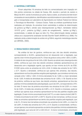 Pensando as Licenciaturas 2 Capítulo 1 3
2 | 	MATERIAL E MÉTODOS
Foram adquiridas 18 amostras de leite cru comercializados sem inspeção em
três pontos comerciais na cidade de Caxias, MA, durante o período de Janeiro à
Março de 2014, sendo 6 amostras por ponto. Após a coleta, as amostras de leite foram
envasadas em sacos plásticos, identificadas e acondicionadas em caixa isotérmica com
gelo e transportadas ao Laboratório de Agroindústria do Instituto Federal de Ciência
e Tecnologia do Maranhão – Campus Caxias. Todas as análises quantitativas foram
realizadas em triplicata. As amostras foram submetidas à análise de determinação
da gordura (g.100g-1
), extrato seco desengordurado (g.100g-1
), densidade relativa
15/15ºC g.mL-1
, proteína (g.100g-1
), ponto de congelamento, lactose (g.100g-1
),
condutividade, e adição de água ao leite (%). Para determinação destas análises
utilizou-se o equipamento analisador de leite Ekomilk Total® (KHAN et al, 2008). Foi
realizado ainda a determinação da acidez em g/100mL seguindo metodologia descrita
por (BRASIL, 2003).
3 | 	RESULTADOS E DISCUSSÃO
Na análise do teor de gordura, verificou-se que, oito das dezoito amostras,
correspondendo a 44,45%, apresentaram-se em desacordo com a legislação, que
aponta o toer mínimo de gordura de 3%. O teor de gordura variou entre 1,82% e 5,99%.
A média do teor de gordura foi de 3,46 ± 0,89. Quanto ao extrato seco desengordurado
(ESD), verificou-se que onze das dezoito amostras coletadas apresentaram-se em
desacordo com a legislação vigente, que aponta um teor mínimo de 8,4% de ESD.
O ESD variou entre as amostras de 4,04 a 9,04. A média das amostra foi de 7,95%
± 0,71. Quanto a densidade, verificou-se que apenas três amostras, das dezoito,
apresentaram-se fora dos padrões exigidos pela legislação, que considera normal uma
variação entre 1,028 e 1,034. A mínima densidade foi de 1,026 e a maior densidade
foi de 1,035. A média da densidade das amostras foi de 1,030 ± 1,78. Quanto ao teor
de proteína, verificou-se que treze, das dezoito amostras, apresentaram-se fora dos
padrões mínimos estabelecidos pela legislação, que é de 2,9%, correspondendo a 72%
do total. O menor teor de proteína encontrado nas amostras foi de 2,33% e o maior
foi de 3,02%. A média das amostras de 2,80% ± 0,14. Quanto a crioscopia, pode-se
verificar que apenas duas amostras apresentaram-se fora dos padrões exigidos pela
legislação. O valor mínimo encontrado foi de 0,447 ºC, e o valor máximo foi de 0,599 ºC.
A média encontrada foi de 0,537 ± 2,99 ºC. Quanto ao teor de lactose, verificou-se que
todas as amostras apresentaram-se dentro dos padrões exigidos pela legislação, que
é de 4%. O menor teor de lactose encontrado nas amostras foi de 4,08%, e o maior foi
de 5,26%. A média das amostras de 4,74% ± 0,14. Quanto a condutividade, verificou-
se que apenas uma amostra apresentou-se dentro dos padrões minimos estabelecidos
pela legislação, que varia de 4,61 a 4,92 mS.cm-1
. A menor condutividade, encontrado
 