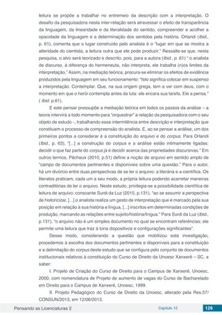 Pensando as Licenciaturas 2 Capítulo 12 129
leitura se propõe a trabalhar no entremeio da descrição com a interpretação. O
desafio da pesquisadora nesta inter-relação será atravessar o efeito de transparência
da linguagem, da linearidade e da literalidade do sentido, compreender e acolher a
opacidade da linguagem e a determinação dos sentidos pela história. Orlandi (Ibid.,
p. 61), comenta que o lugar construído pelo analista é o “lugar em que se mostra a
alteridade do cientista, a leitura outra que ele pode produzir.” Ressalte-se que, nesta
pesquisa, o alvo será teorizado e descrito, pois, para a autora (Ibid., p. 61) “ o analista
de discurso, à diferença do hermeneuta, não interpreta, ele trabalha (n)os limites da
interpretação.” Assim, na mediação teórica, procura-se eliminar os efeitos de evidência
produzidos pela linguagem em seu funcionamento: “Isto significa colocar em suspenso
a interpretação. Contemplar. Que, na sua origem grega, tem a ver com deus, com o
momento em que o herói contempla antes da luta: ele encara sua tarefa. Ele a pensa.”
( Ibid. p.61).
E este pensar pressupõe a mediação teórica em todos os passos da análise – a
teoria intervirá a todo momento para “orquestrar” a relação da pesquisadora com o seu
objeto de estudo -, trabalhando essa intermitência entre descrição e interpretação que
constituem o processo de compreensão do analista. E, ao se pensar a análise, um dos
primeiros pontos a considerar é a constituição do arquivo e do corpus. Para Orlandi
(Ibid., p. 63), “[...] a construção do corpus e a análise estão intimamente ligadas:
decidir o que faz parte do corpus já é decidir acerca das propriedades discursivas.” Em
outros termos, Pêcheux (2010, p.51) define a noção de arquivo em sentido amplo de
“campo de documentos pertinentes e disponíveis sobre uma questão.” Para o autor,
há um divórcio entre duas perspectivas de se ler o arquivo: a literária e a científica. Os
literatos praticam, cada um a seu modo, a própria leitura podendo acarretar maneiras
contraditórias de ler o arquivo. Neste estudo, privilegia-se a possibilidade científica de
leitura de arquivo: consoante Surdi da Luz (2010, p.131), “ao se assumir a perspectiva
de historicizar, [...] o analista realiza um gesto de interpretação que é marcado pela sua
posição em relação à sua história e língua, [...] inscritos em determinadas condições de
produção, marcando as relações entre sujeito/história/língua.” Para Surdi da Luz (Ibid.,
p.131), “o arquivo não é um simples documento no qual se encontram referências; ele
permite uma leitura que traz à tona dispositivos e configurações significantes”.
Desse modo, considerando a questão que mobilizou esta investigação,
procedemos à escolha dos documentos pertinentes e disponíveis para a constituição
e a delimitação do corpus deste estudo que se configura pelo conjunto de documentos
institucionais relativos à constituição do Curso de Direito da Unoesc Xanxerê – SC, a
saber:
I. Projeto de Criação do Curso de Direito para o Campus de Xanxerê, Unoesc,
2000, com nomenclatura de Projeto de aumento de vagas do Curso de Bacharelado
em Direito para o Campus de Xanxerê, Unoesc, 1999.
II. Projeto Pedagógico do Curso de Direito da Unoesc, alterado pela Res.57/
CONSUN/2013, em 12/06/2013.
 