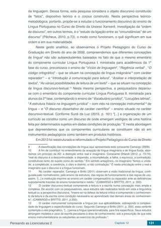 Pensando as Licenciaturas 2 Capítulo 12 131
da linguagem. Dessa forma, esta pesquisa considera o objeto discursivo constituído
de “fatos”, dispositivo teórico e o corpus construído. Nesta perspectiva teórico-
metodológica, portanto, propõe-se a estudar o funcionamento discursivo do ensino de
Língua Portuguesa no Curso de Direito da Unoesc Xanxerê, investigação da “ordem
do discurso”, em outros termos, é o “estudo da ligação entre as “circunstâncias” de um
discurso” (Pêcheux, 2010, p.73), o modo como funcionam, o quê significam em sua
ordem e em sua materialidade.
Neste gesto analítico, ao observarmos o Projeto Pedagógico do Curso de
Graduação em Direito do ano de 2000, compreendemos que diferentes concepções
de língua9
não são autoexcludentes baseados no fato de que o mesmo ementário
do componente curricular Língua Portuguesa I, ministrada para acadêmicos da 1ª
fase do curso, preconizava o ensino de “Vícios de linguagem”, “Regência verbal” , “O
código ortográfico” - que se situam na concepção de língua imáginária10
com caráter
reparador11
– e “Introdução à comunicação para leitura”, “Análise e interpretação de
textos”, “As várias possibilidades de leitura de um texto” – que se situam na concepção
de língua discursivo-textual.12
Nesta mesma perspectiva, a pesquisadora deparou-
se com o ementário do componente curricular Língua Portuguesa II, ministrada para
alunos da 2ª fase, contemplando o ensino de “Vocabulário jurídico”, “Locuções latinas”,
“A estrutura frásica na linguagem jurídica” – com viés na concepção instrumental13
de
língua – e “O discurso dissertativo de caráter científico” – ensino situado no caráter
discursivo-textual. Conforme Surdi da Luz (2010, p. 161) “[...] a organização de um
currículo se constitui como um discurso de onde emergem vestígios de uma história
feita por determinados sujeitos em dadas condições de produção.” E nesta abordagem
que depreendemos que os componentes curriculares se constituem não só em
instrumentos pedagógicos como também em produtos históricos.
Em 2013 foi reestruturado e reformulado o Projeto Pedagógico do Curso de Direito
9	 A classificação das concepções de língua aqui apresentada está consoante Camargo (2009).
10	 A fim de contribuir no entendimento da acepção de língua imaginária e de língua fluida, abor-
damos um princípio da AD: a distinção entre real e imaginário. Consoante Orlandi (2012, p. 73-74),
“real do discurso é a descontinuidade, a dispersão, a incompletude, a falha, o equívoco, a contradição,
constitutivas tanto do sujeito como do sentido.” Em sentido antagônico, no imaginário “temos a unida-
de, a completude, a coerência, o claro e distinto, a não contradição.” É nesta articulação entre o real e
imaginário que o discurso e a língua funcionam.
11	 No caráter reparador, Camargo e Britto (2011) observam a visão tradicional da língua, confi-
gurada pelo normativismo, pelo ensino da estrutura, das regras de funcionamento e das regras de uso,
assim, “[...] a instituição imprime ao ensino um caráter compensatório ou reparador ante as deficiências
supostamente trazidas do ensino fundamental e médio.” (CAMARGO e BRITTO, 2011, p. 350).
12	 O caráter discursivo-textual compreende a leitura e a escrita numa concepção mais ampla e
complexa. De acordo com os pesquisadores, seus estudos são realizados tendo em vista a linguística
textual ou a perspectiva discursiva. “Insere-se na defesa da leitura crítica e compreende o conhecimen-
to da leitura e da escrita como condição necessária ao aprendizado das demais áreas do conhecimen-
to”. (CAMARGO e BRITTO, 2011, p.350).
13	 O caráter instrumental compreende a língua por sua aplicabilidade, sobrepondo à complexi-
dade da linguagem a especificidade do curso. Segundo Camargo e Britto (2011, p. 350), essa vertente
contempla o viés pragmático, “[...] pensa a língua operacionalizada, para fins específicos. Seus estudos
abrangem modelos e usos de escrita peculiares à área de conhecimento, sob a presunção de que este
ensino instrumentalizaria os estudantes ao exercício da profissão.”.
 