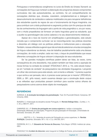 Pensando as Licenciaturas 2 Capítulo 12 134
Portuguesa e nomenclaturas congêneres no curso de Direito da Unoesc Xanxerê: as
concepções de língua que norteiam a elaboração dos programas desses componentes
curriculares não são autoexcludentes, ao contrário, há um compartilhamento de
concepções distintas que, clivadas, coexistem, complementam-se e dialogam no
desenvolvimento de conteúdos e saberes mobilizados ora para recuperar deficiências
dos estudantes quanto às regras de uso e funcionamento da língua imaginária, ora
para contribuir com o êxito profissional no segmento jurídico com fim precípuo de dotá-
los de conhecimentos da linguagem sob o ponto de vista pragmático e, ora por vezes,
com o intuito propedêutico de fornecer um lastro linguístico geral ao estudante, que
o auxilie na aprendizagem dos outros saberes e no seu desenvolvimento intelectual.
Apesar de o risco de incorrer em simplificações e generalizações, este estudo
(re)vela que o componente curricular vai se (re)configurando nas práticas docentes
e discentes em diálogo com as políticas públicas e institucionais para a educação.
Também,nossasreflexõessugeremquenãosetratadeselecionarumadasconcepções
de língua e abandonar as demais, mas de trabalhar paulatinamente cada uma dessas
concepções, de modo a ampliar, cada vez mais, o leque de possibilidades que essas
diferentes concepções de língua colocam à disposição de seus estudantes.
Se “as grandes mutações científicas podem talvez ser lidas, às vezes, como
consequência de uma descoberta, mas podem também ser lidas como a aparição de
novas formas na vontade da verdade” (FOUCAULT, 2012, p. 15), este estudo traduz-
se em “vontade da verdade” da pesquisadora nas atividades linguageiras. Lançando
um olhar não conclusivo para este estudo, vem à mente a reflexão: “ é preciso suportar
o que venha a ser pensado, isto é, é preciso ousar pensar por si mesmo” (PÊCHEUX,
2009, p. 281, grifo nosso), assim ousamos desejar que a construção deste corpus
e as reflexões aqui produzidas possam contribuir para suscitar outros olhares de
pesquisadores outros acerca deste objeto de investigação.
REFERÊNCIAS
AUROUX, S. A revolução tecnológica da gramatização. Trad. Eni Puccinelli Orlandi. Campinas, SP:
Unicamp, 2009.
BUNZEN, C. A fabricação da disciplina escolar Português. In: Revista Diálogo Educ., Curitiba, v. 11,
n. 34, p. 885-911, 2011.
CAMARGO, M. J. P. Ensino de português em cursos superiores: razões e concepções.
Dissertação (Mestrado em Educação). Programa de pós-graduação em Educação. Universidade de
Sorocaba. Sorocaba, SP, 2009.
_______; BRITTO, L. P. L. Vertentes do ensino de Português em cursos superiores. In: Revista
Avaliação, Campinas, Sorocaba, SP, v. 16, n. 2, p. 345-353, 2011.
FERREIRA, M. C. L. F. Glossário de Termos do Discurso. Porto Alegre: UFRGS. Instituto de Letras,
2001.
FOUCAULT. M. A ordem do discurso: aula inaugural no Collège de France, pronunciada em 2 de
 