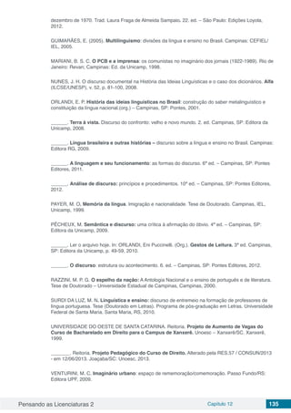 Pensando as Licenciaturas 2 Capítulo 12 135
dezembro de 1970. Trad. Laura Fraga de Almeida Sampaio. 22. ed. – São Paulo: Edições Loyola,
2012.
GUIMARÃES, E. (2005). Multilinguismo: divisões da língua e ensino no Brasil. Campinas: CEFIEL/
IEL, 2005.
MARIANI, B. S. C. O PCB e a imprensa: os comunistas no imaginário dos jornais (1922-1989). Rio de
Janeiro: Revan; Campinas: Ed. da Unicamp, 1998.
NUNES, J. H. O discurso documental na História das Ideias Linguísticas e o caso dos dicionários. Alfa
(ILCSE/UNESP), v. 52, p. 81-100, 2008.
ORLANDI, E. P. História das ideias linguísticas no Brasil: construção do saber metalinguístico e
constituição da língua nacional.(org.) – Campinas, SP: Pontes, 2001.
______. Terra à vista. Discurso do confronto: velho e novo mundo. 2. ed. Campinas, SP: Editora da
Unicamp, 2008.
______. Língua brasileira e outras histórias – discurso sobre a língua e ensino no Brasil. Campinas:
Editora RG, 2009.
______. A linguagem e seu funcionamento: as formas do discurso. 6ª ed. – Campinas, SP: Pontes
Editores, 2011.
______. Análise de discurso: princípios e procedimentos. 10ª ed. – Campinas, SP: Pontes Editores,
2012.
PAYER, M. O. Memória da língua. Imigração e nacionalidade. Tese de Doutorado. Campinas, IEL,
Unicamp, 1999.
PÊCHEUX, M. Semântica e discurso: uma crítica à afirmação do óbvio. 4ª ed. – Campinas, SP:
Editora da Unicamp, 2009.
______. Ler o arquivo hoje. In: ORLANDI, Eni Puccinelli. (Org.). Gestos de Leitura. 3ª ed. Campinas,
SP: Editora da Unicamp, p. 49-59, 2010.
______. O discurso: estrutura ou acontecimento. 6. ed. – Campinas, SP: Pontes Editores, 2012.
RAZZINI, M. P. G. O espelho da nação: A Antologia Nacional e o ensino de português e de literatura.
Tese de Doutorado – Universidade Estadual de Campinas, Campinas, 2000.
SURDI DA LUZ, M. N. Linguística e ensino: discurso de entremeio na formação de professores de
língua portuguesa. Tese (Doutorado em Letras). Programa de pós-graduação em Letras. Universidade
Federal de Santa Maria. Santa Maria, RS, 2010.
UNIVERSIDADE DO OESTE DE SANTA CATARINA. Reitoria. Projeto de Aumento de Vagas do
Curso de Bacharelado em Direito para o Campus de Xanxerê. Unoesc – Xanxerê/SC. Xanxerê,
1999.
_______. Reitoria. Projeto Pedagógico do Curso de Direito. Alterado pela RES.57 / CONSUN/2013
- em 12/06/2013. Joaçaba/SC: Unoesc, 2013.
VENTURINI, M. C. Imaginário urbano: espaço de rememoração/comemoração. Passo Fundo/RS:
Editora UPF, 2009.
 