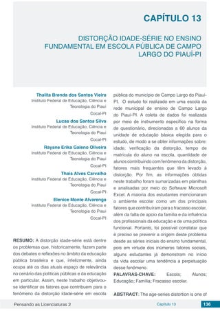 Pensando as Licenciaturas 2 Capítulo 13 136
CAPÍTULO 13
DISTORÇÃO IDADE-SÉRIE NO ENSINO
FUNDAMENTAL EM ESCOLA PÚBLICA DE CAMPO
LARGO DO PIAUÍ-PI
Thalita Brenda dos Santos Vieira
Instituto Federal de Educação, Ciência e
Tecnologia do Piauí
Cocal-PI
Lucas dos Santos Silva
Instituto Federal de Educação, Ciência e
Tecnologia do Piauí
Cocal-PI
Rayane Erika Galeno Oliveira
Instituto Federal de Educação, Ciência e
Tecnologia do Piauí
Cocal-PI
Thaís Alves Carvalho
Instituto Federal de Educação, Ciência e
Tecnologia do Piauí
Cocal-PI
Elenice Monte Alvarenga
Instituto Federal de Educação, Ciência e
Tecnologia do Piauí
Cocal-PI
RESUMO: A distorção idade-série está dentre
os problemas que, historicamente, fazem parte
dos debates e reflexões no âmbito da educação
pública brasileira e que, infelizmente, ainda
ocupa até os dias atuais espaço de relevância
no cenário das políticas públicas e da educação
em particular. Assim, neste trabalho objetivou-
se identificar os fatores que contribuem para o
fenômeno da distorção idade-série em escola
pública do município de Campo Largo do Piauí-
PI. O estudo foi realizado em uma escola da
rede municipal de ensino de Campo Largo
do Piauí-PI. A coleta de dados foi realizada
por meio de instrumento específico na forma
de questionário, direcionadas a 60 alunos da
unidade de educação básica elegida para o
estudo, de modo a se obter informações sobre:
idade, verificação da distorção, tempo de
matrícula do aluno na escola, quantidade de
alunos contribuindo com fenômeno da distorção,
fatores mais frequentes que têm levado à
distorção. Por fim, as informações obtidas
neste trabalho foram sumarizadas em planilhas
e analisadas por meio do Software Microsoft
Excel. A maioria dos estudantes mencionaram
o ambiente escolar como um dos principais
fatores que contribuíram para o fracasso escolar,
além da falta de apoio da família e da influência
dos profissionais da educação e de uma política
funcional. Portanto, foi possível constatar que
é preciso se prevenir a origem deste problema
desde as séries iniciais do ensino fundamental,
pois em virtude dos inúmeros fatores sociais,
alguns estudantes já demonstram no início
da vida escolar uma tendência a perpetuação
desse fenômeno.
PALAVRAS-CHAVE: Escola; Alunos;
Educação; Família; Fracasso escolar.
ABSTRACT: The age-series distortion is one of
 