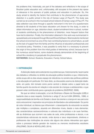 Pensando as Licenciaturas 2 Capítulo 13 137
the problems that, historically, are part of the debates and reflections in the scope of
Brazilian public education and, unfortunately, still occupies to the present day space
of relevance in the scenario of public policies and education in particular. So, this
study aimed to identify the factors that contribute to the phenomenon of age-series
distortion in a public school in the city of Campo Largo of Piauí-PI. The study was
carried out at a school in the municipal school network of Campo Largo of Piauí-PI. The
data collection was done through a specific instrument in the form of a questionnaire
directed to 60 students of the basic education unit chosen for the study, in order to
obtain information on: age, distortion check, student enrollment time in school, number
of students contributing to the phenomenon of distortion, more frequent factors that
have led to distortion. Finally, the information obtained in this work was summarized in
spreadsheets and analyzed through Microsoft Excel Software. Most students mentioned
the school environment as one of the main contributing factors to school failure, as well
as the lack of support from the family and the influence of education professionals and
a functional policy. Therefore, it was possible to verify that it is necessary to prevent
the origin of this problem from the initial grades of elementary school, because due to
the numerous social factors, some students already demonstrate at the beginning of
school life a tendency to perpetuate this phenomenon.
KEYWORDS: School; Students; Education; Family; School failure.
1 | 	INTRODUÇÃO
Adistorção idade-série está dentre os problemas que, historicamente, fazem parte
dos debates e reflexões no âmbito da educação pública brasileira e que, infelizmente,
ainda ocupa até os dias atuais espaço de relevância no cenário das políticas públicas
e da educação em particular. Em face disto, as discussões acerca da distorção idade-
série, em parte, têm tomado como ponto central o debate sobre o papel tanto da
família quanto da escola em relação à vida escolar de crianças e adolescentes, e que
possam estar contribuindo para a geração do problema (QUEIROZ, 2006).
No que se refere à educação, a Lei de Diretrizes e Bases da Educação (LDB) é
bastante clara a esse respeito. Conforme o artigo 2° da Lei 9.394 (BRASIL, 1996), é
responsabilidade da família e do Estado o dever de orientar a criança em seu percurso
sócio educacional, inspirados nos princípios de liberdade e de solidariedade. Do ponto
de vista individual, os fatores que influenciam o desempenho do educando na escola
são múltiplos e complexos, atuando em diferentes níveis, desde o mais elementar,
das características socioeconômicas e culturais dos indivíduos e de suas famílias,
até as dinâmicas que ocorrem nas salas de aula, entre professores e alunos, e as
características estruturais da escola, onde alunos e seus responsáveis, diretores e
professores das instituições de ensino são alguns dos atores relevantes que agem
sobre o processo latente gerador de maiores ou menores rendimentos escolares
(PALERMO, SILVA & NOVELLINO, 2014).
 