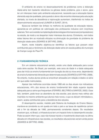 Pensando as Licenciaturas 2 Capítulo 13 138
O ambiente de ensino no desencadeamento de problemas como a distorção
idade-série tem bastante relevância na gênese deste problema, pois o aluno, para
ter um interesse maior pelo ambiente educacional, necessita que a educação básica
oferecida seja de qualidade, pois quando o aluno não encontra interesse pela educação
ofertada, os níveis de desistência e reprovação aumentam, interferindo no índice de
desenvolvimento educacional (JUNIOR & SUHET, 2014).
Busca-se também dar ênfase na melhoria da qualidade da educação básica,
apoiando-se em políticas de valorização dos professores inclusive com incentivos
salariais.Tem-seinvestidonaimplantaçãodetecnologiasinformacionais(computadores)
na escola, de modo a se despertar maior interesse dos alunos. Entretanto, nem todos
estes fatores têm se mostrado eficazes na diminuição da gravidade do problema da
distorção idade-série (SOARES & SÁTYRO, 2008).
Assim, neste trabalho objetivou-se identificar os fatores que possam estar
contribuindo para o fenômeno da distorção idade-série em escola pública do município
de Campo Largo do Piauí-PI.
2 | 	FUNDAMENTAÇÃO TEÓRICA
Em um sistema educacional seriado, existe uma idade adequada para cursar
cada série escolar. No Brasil, por exemplo, sete anos de idade é a idade adequada
para dar início ao ensino fundamental com duração de oito ou nove anos, dependendo
do ensino fundamental oferecido por determinada escola (SOARES & SÁTYRO, 2008).
No entanto, muitos alunos ainda se encontram atrasados em relação à idade e à série
em que estão matriculados.
Apesar das melhorias ocorridas desde 1988 até os dias atuais nos indicadores
educacionais, 44% dos alunos de ensino fundamental têm idade superior àquela
adequada para a série que frequentam (FERRÃO, BELTRÃO & SANTOS, 2002). Esse
fato, também, pode levar ao abandono da vida escolar, pois alunos mais velhos são
inseridos no mesmo ambiente que alunos mais novos, o que os deixam intimidados e,
assim, acaba contribuindo para a desistência dos estudos.
O desempenho escolar, medido pelo Sistema de Avaliação do Ensino Básico,
manteve-se constante ou em queda em todo o país e as taxas de repetência caíram
até o fim da década de 1990, permanecendo constantes depois. Os resultados
mostram que, no Brasil, a infraestrutura tem um impacto forte no desempenho escolar.
Pode-se assim inferir que, caso não tivesse havido o investimento observado na última
década em infraestrutura nas escolas, os resultados educacionais seriam ainda piores
(SOARES & SÁTYRO, 2008).
 