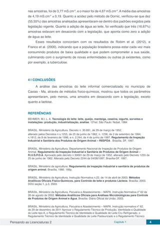 Pensando as Licenciaturas 2 Capítulo 1 4
nas amostras, foi de 3,77 mS.cm-1
, e o maior foi de 4,67 mS.cm-1
.Amédia das amostras
de 4,19 mS.cm-1
± 0,19. Quanto a acidez pelo método de Dornic, verificou-se que dez
(55,55%) das amostras analisadas apresentaram-se dentro dos padrões exigidos pela
legislação vigente. Quanto a adição de água ao leite, foi verificado que três (16,67%)
amostras estavam em desacordo com a legislação, que aponta como zero a adição
de água ao leite.
Esses resultados concordam com os resultados de Robim et al. (2012), e
Franco et al. (2000), indicando que a população brasileira possa estar cada vez mais
consumindo produtos de baixa qualidade e que podem comprometer a sua saúde,
culminando com o surgimento de novas enfermidades ou outras já existentes, como
por exemplo, a tuberculose.
4 | 	CONCLUSÕES
A análise das amostras do leite informal comercializado no município de
Caxias - Ma, através de métodos físico-químicos, mostrou que todos os parâmetros
apresentaram, pelo menos, uma amostra em desacordo com a legislação, exceto
quanto a lactose.
REFERÊNCIAS
BEHMER, M.l. L. A. Tecnologia do leite: leite, queijo, manteiga, caseína, iogurte, sorvetes e
instalações: produção, industrialização, analise. 13ºed. São Paulo: Nobel, 1984
BRASIL. Ministério da Agricultura. Decreto n. 30.691, de 29 de março de 1952,
alterado pelos Decretos n s.1255, de 25 de junho de 1962, n. 1236, de 2 de setembro de 1994,
n.1812, de 8 de fevereiro de 1996, e n. 2.244, de 4 de junho de 1997. Regulamento da Inspeção
Industrial e Sanitária dos Produtos de Origem Animal – RIISPOA . Brasília, DF, 1997.
BRASIL, Ministério da Agricultura. Departamento Nacional de Inspeção de Produtos de Origem
Animal. Regulamento da Inspeção Industrial e Sanitária de Produtos de Origem Animal –
R.I.I.S.P.O.A. Aprovado pelo decreto n 30691 de 29 de março de 1952, alterado pelo Decreto 1255 de
25 de junho de 1962. Alterado pelo Decreto 2244 de 04/06/1997. Brasília-DF. 1997.
BRASIL. Ministério da agricultura. Regulamento da inspeção industrial e sanitária de produtos de
origem animal. Brasília, 1980. 166p.
BRASIL. Ministério da Agricultura. Instrução Normativa n.22, de 14 de abril de 2003. Métodos
Analíticos Oficiais Físico-Químicos, para Controle de leite e produtos Lácteos. Brasília; 2003.
DOU seção 1, p.3, 2003.
BRASIL, Ministério da Agricultura, Pecuária e Abastecimento – MAPA. Instrução Normativa nº 62 de
26 de agosto de 2003. Métodos Analíticos Oficiais para Análises Microbiológicas para Controle
de Produtos de Origem Animal e Água. Brasília: Diário Oficial da União, 2003.
BRASIL. Ministério da Agricultura, Pecuária e Abastecimento – MAPA. Instrução normativa nº 62,
de 29 de dezembro de 2011 Aprovar o Regulamento Técnico de Produção, Identidade e Qualidade
do Leite tipo A, o Regulamento Técnico de Identidade e Qualidade de Leite Cru Refrigerado, o
Regulamento Técnico de Identidade e Qualidade de Leite Pasteurizado e o Regulamento Técnico
 