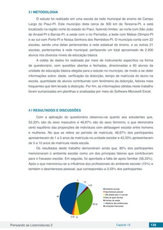 Pensando as Licenciaturas 2 Capítulo 13 139
3 | 	METODOLOGIA
O estudo foi realizado em uma escola da rede municipal de ensino de Campo
Largo do Piauí-PI. Este município dista cerca de 300 km de Teresina-PI, e está
localizado na região norte do estado do Piauí, fazendo limites: ao norte com São João
do Arraial-PI e Barras-PI; a oeste com o rio Parnaíba; a leste com Matias Olímpio-PI
e ao sul com Porto-PI e Nossa Senhora dos Remédios-PI. O município conta com 22
escolas, sendo uma delas pertencentes à rede estadual de ensino, e as outras 21
escolas, pertencentes à rede municipal, perfazendo um total aproximado de 2.200
alunos nos diversos níveis de educação básica.
A coleta de dados foi realizada por meio de instrumento específico na forma
de questionário, com questões abertas e fechadas, direcionadas a 60 alunos da
unidade de educação básica elegida para o estudo no município, de modo a se obter
informações sobre: idade, verificação da distorção, tempo de matrícula do aluno na
escola, quantidade de alunos contribuindo com fenômeno da distorção, fatores mais
frequentes que têm levado à distorção. Por fim, as informações obtidas neste trabalho
foram sumarizadas em planilhas e analisadas por meio do Software Microsoft Excel.
4 | 	RESULTADOS E DISCUSSÕES
Com a aplicação do questionário observou-se quanto aos estudantes que,
53,33% são do sexo masculino e 46,67% são do sexo feminino, o que demonstra
certo equilíbrio das proporções de indivíduos com defasagem escolar entre homens
e mulheres. No que se refere ao período de matrícula, 46,67% dos participantes
apresentavam de 1 a 5 anos de matrícula na unidade escolar e 43,33% apresentavam
de 5 a 10 anos de matrícula nesta escola.
Os resultados deste trabalho demonstram ainda que, 80% dos participantes
mencionaram o ambiente escolar como um dos principais fatores que contribuíram
para o fracasso escolar. Em seguida, foi apontada a falta de apoio familiar (58,33%).
Após o que mencionou-se a influência dos profissionais do ambiente escolar (15%) e
também o desinteresse pessoal, que correspondeu a 3,33% dos participantes.
80
3,33 10
58,33
3,33
15
5
ambiente escolar
desinteresse pessoal
dificuldade para ir à escola
falta de apoio familiar
motivos de saúde
influência dos profissionais
condições financeiras
 