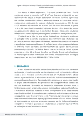 Pensando as Licenciaturas 2 Capítulo 13 140
Figura 1: Principais fatores que contribuíram para a distorção idade-série, segundo estudantes
participantes do estudo.
Em relação à origem do problema, foi possível perceber que nesta unidade
escolar sua gênese se concentra no 3º, 4º e 5º ano do ensino fundamental, em que,
respectivamente, 28,33% e 23,33% demonstram ter iniciado o ciclo de reprovações
que culminou no fenômeno observado. Ao se tentar associar a ocorrência de fracasso
escolar com a escolaridade dos pais dos estudantes, observou-se que 40% dos pais
e 30% das mães só estudaram até a quarta série do ensino fundamental e apenas
16,67% dos pais e 21,67% das mães concluíram o ensino médio. Assim, percebe-se
que, possivelmente, o baixo nível de escolaridade dos pais e mães destes estudantes
também possa contribuir para a perpetuação do fenômeno da distorção idade-série.
É notável que a falta de uma política funcional que minimize os problemas
de distorção venha a acarretar prejuízos ao desenvolvimento dos estudantes e ao
processo de ensino aprendizagem como um todo. Nesse sentido, torna-se fundamental
a atuação de professores qualificados e de profissionais de outras áreas especializadas
no ambiente escolar, de modo a se contemplar todos os aspectos da inclusão dos
estudantes com distorção idade-série. Assim, cabe ao professor e demais agentes
presentes na rotina diária da sala de aula a identificação de eventuais dificuldades
de aprendizagem a serem contornadas, bem como o estabelecimento de estratégias
adequadas ao seu progresso (FERNANDES; VIANA, 2009).
5 | 	CONCLUSÕES
Com a análise dos resultados obtidos sobre o fenômeno da distorção idade-série
nesta escola, foi possível constatar que é preciso se prevenir a origem deste problema
desde as séries iniciais do ensino fundamental pois, em virtude dos inúmeros fatores
sociais, alguns estudantes já demonstram no início da vida escolar uma tendência à
perpetuação desse fenômeno. É preciso também, esclarecer-se sobre a contribuição
do próprio ambiente escolar e dos profissionais da educação frente ao processo da
distorção idade-série, de modo a se transparecer informações acertadas sobre o
fenômeno que possam fundamentar ações de minimização do problema. Desta forma,
a manutenção do alunado na escola de modo correspondente à sua idade em série
específica irá contribuir de forma direta para a melhoria da qualidade da educação e, por
consequência, para o desenvolvimento social. Finalmente, é preciso compreender que
mais investimento humanístico e pedagógico deve ser realizado nas escolas públicas
de ensino regular, de modo que as mesmas passem a atender de forma adequada e
com padrões mínimos de qualidade aos estudantes que apresentam algum problema
de defasagem no seu percurso educacional.
 
