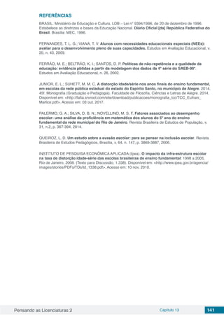 Pensando as Licenciaturas 2 Capítulo 13 141
REFERÊNCIAS
BRASIL. Ministério de Educação e Cultura. LDB – Lei n° 9394/1996, de 20 de dezembro de 1996.
Estabelece as diretrizes e bases da Educação Nacional. Diário Oficial [da] República Federativa do
Brasil. Brasília: MEC, 1996.
FERNANDES, T. L. G.; VIANA, T. V. Alunos com necessidades educacionais especiais (NEEs):
avaliar para o desenvolvimento pleno de suas capacidades. Estudos em Avaliação Educacional, v.
20, n. 43, 2009.
FERRÃO, M. E.; BELTRÃO, K. I.; SANTOS, D. P. Políticas de não-repetência e a qualidade da
educação: evidência pbtidas a partir da modelagem dos dados da 4° série do SAEB-99*.
Estudos em Avaliação Educacional, n. 26, 2002.
JUNIOR, E. L.; SUHETT, M. M. C. A distorção idade/série nos anos finais do ensino fundamental,
em escolas da rede pública estadual do estado do Espírito Santo, no municipio de Alegre. 2014.
45f. Monografia (Graduação e Pedagogia). Faculdade de Filosofia, Ciências e Letras de Alegre. 2014.
Disponível em: <http://fafia.srvroot.com/site/download/publicacoes/monografia_tcc/TCC_Eufrani_
Marlice.pdf>. Acesso em: 03 out. 2017.
PALERMO, G. A.; SILVA, D. B. N.; NOVELLINO, M. S. F. Fatores associados ao desempenho
escolar: uma análise da proficiência em matemática dos alunos do 5º ano do ensino
fundamental da rede municipal do Rio de Janeiro. Revista Brasileira de Estudos de População, v.
31, n.2, p. 367-394, 2014.
QUEIROZ, L. D. Um estudo sobre a evasão escolar: para se pensar na inclusão escolar. Revista
Brasileira de Estudos Pedagógicos, Brasília, v. 64, n. 147, p. 3869-3887, 2006.
INSTITUTO DE PESQUISA ECONÔMICA APLICADA (Ipea). O impacto da infra-estrutura escolar
na taxa de distorção idade-série das escolas brasileiras de ensino fundamental: 1998 a 2005.
Rio de Janeiro, 2008. (Texto para Discussão, 1.338). Disponível em: <http://www.ipea.gov.br/agencia/
images/stories/PDFs/TDs/td_1338.pdf>. Acesso em: 10 nov. 2010.
 