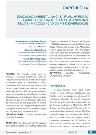 Pensando as Licenciaturas 2 Capítulo 14 142
CAPÍTULO 14
EDUCAÇÃO AMBIENTAL NA CASA FAMILIAR RURAL
PADRE JOSINO TAVARES EM BOM JESUS DAS
SELVAS - MA COMO AÇÃO DO PIBID DIVERSIDADE
Anderson Henrique Costa Barros
Universidade Federal do Maranhão
São Luís – Maranhão
Daiara Mendes da Costa
Universidade Federal do Maranhão
Bom Jesus da Selvas – Maranhão
Raquel dos Santos Sousa
Universidade Federal do Maranhão
Bom Jesus da Selvas – Maranhão
RESUMO: Este trabalho versa sobre as
atividades realizadas durante as ações do
Programa Institucional de Bolsas de Iniciação
à Docência para a Diversidade – PIBID
Diversidade realizadas na Casa familiar Rural
Padre Josino Tavares no Município de Bom
Jesus das Selvas – MA. As ações realizadas
tratam da educação ambiental como princípio
educativo para conscientização da conservação
do meio em que se vive. O projeto trata ainda
da reutilização do lixo produzido na escola,
recuperação de áreas desgastadas pela erosão
com a plantação de mudas de plantas na região
e a criação de salas de aula ao ar livre.
PALAVRAS-CHAVE: Educação, Agroecologia,
Educação Ambiental.
ABSTRACT: This work deals with the activities
carried out during the actions of the Institutional
Program of Initiatives for Teaching for Diversity
- PIBID Diversity carried out in the Rural Family
House Padre Josino Tavares in the Municipality
of Bom Jesus das Selvas - MA. The actions
carried out deal with environmental education
as an educational principle for awareness of the
conservation of the environment in which one
lives. The project also deals with the reuse of
garbage produced at school, the recovery of
eroded areas by planting seedlings in the region
and the creation of outdoor classrooms.
KEYWORDS: Education, Agroecology,
Environmental education.
1 | 	INTRODUÇÃO
A Casa Familiar Rural Padre Josino
Tavares é uma Instituição educacional, que
trabalha com a pedagogia da alternância na
modalidade educação do campo, formando
filhos de agricultores familiares da região vale
do Pindaré, localizada na BR 222 km 535 PA
(Projeto de Assentamento) Alencarina II, no
município de Bom Jesus das Selvas - MA. Esta
Instituição atende os municípios de Bom Jardim,
Buriticupu e Bom Jesus das Selvas, essa já
formou três turmas com total de 74 alunos, que
além de sua formação especifica trabalham
também com práticas em Agroecologia e
 