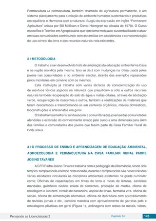 Pensando as Licenciaturas 2 Capítulo 14 143
Permacultura (a permacultura, também chamada de agricultura permanente, é um
sistema planejamento para a criação de ambiente humanos sustentáveis e produtivos
em equilíbrio e Harmonia com a natureza. Surgiu da expressão em inglês “Permanent
Agriculture” criada por Bill Mollison e David Holmgren na década de 1970). O Curso
específico é Técnico emAgropecuária que tem como meta auto sustentabilidade e atuar
em suas comunidades contribuindo com as famílias em assistências e conscientização
do uso correto da terra e dos recursos naturais nela existentes.
2 | 	METODOLOGIA
O trabalho a ser desenvolvido trata de ampliação da educação ambiental na Casa
e na região atendida pela mesma. Isso se dará com mudanças na rotina usada pelos
jovens nas comunidades e no ambiente escolar, através dos exemplos repassados
pelos monitores em convívio com os mesmos.
Esta Instituição já trabalha com várias técnicas de conscientização do uso
de resíduos tóxicos jogados na natureza que prejudicam o solo e outros recursos
naturais também recuperação do solo da água e matas ciliares, através de adubação
verde, recuperação de nascentes e outros, também a reutilizações de materiais que
foram descartados e transformando-os em canteiros orgânicos, móveis domésticos,
bioconstruções e artesanatos em geral.
Otrabalhovisamelhoraravidaescolarecomunitáriadosjovensedascomunidades
atendidas e extensão do conhecimento levado pelo curso a uma dimensão para além
das famílias e comunidades dos jovens que fazem parte da Casa Familiar Rural de
Bom Jesus.
3 | 	O PROCESSO DE ENSINO E APRENDIZAGEM DE EDUCAÇÃO AMBIENTAL,
AGROECOLOGIA E PERMACULTURA NA CASA FAMILIAR RURAL PADRE
JOSINO TAVARES
A CFR Padre Josino Tavares trabalha com a pedagogia da Alternância, tendo dois
tempos: tempo escola e tempo comunidade, durante o tempo escola são desenvolvidos
várias atividades vinculadas às disciplinas ambientais existentes na grade curricular
como: Oficinas de capacitações em tintas de terra e rodas de leituras, canteiros
mandalas, galinheiro rústico, coleta de sementes, produção de mudas, oficina de
reciclagem e lixo zero, círculo de bananeira, aspiral de ervas, farmácia viva, oficina de
sabão, oficina de alimentação alternativa, oficina de dobradura com aproveitamento
de revistas jornais e etc., canteiro mandala com aproveitamento de garrafas pets e
embalagens plásticas em geral (Figura 1), jardinagens com restos de metais, vidros,
 