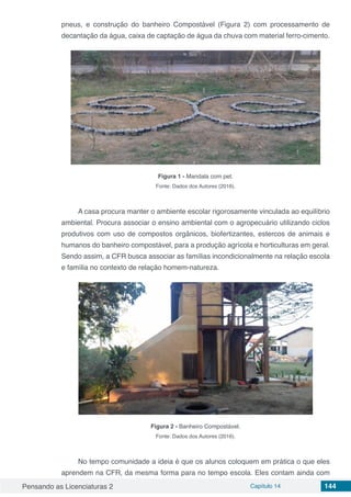 Pensando as Licenciaturas 2 Capítulo 14 144
pneus, e construção do banheiro Compostável (Figura 2) com processamento de
decantação da água, caixa de captação de água da chuva com material ferro-cimento.
Figura 1 - Mandala com pet.
Fonte: Dados dos Autores (2016).
A casa procura manter o ambiente escolar rigorosamente vinculada ao equilíbrio
ambiental. Procura associar o ensino ambiental com o agropecuário utilizando ciclos
produtivos com uso de compostos orgânicos, biofertizantes, estercos de animais e
humanos do banheiro compostável, para a produção agrícola e horticulturas em geral.
Sendo assim, a CFR busca associar as famílias incondicionalmente na relação escola
e família no contexto de relação homem-natureza.
Figura 2 - Banheiro Compostável.
Fonte: Dados dos Autores (2016).
No tempo comunidade a ideia é que os alunos coloquem em prática o que eles
aprendem na CFR, da mesma forma para no tempo escola. Eles contam ainda com
 