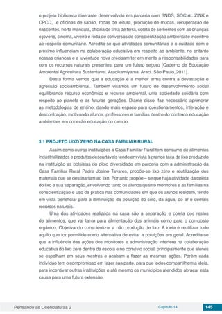 Pensando as Licenciaturas 2 Capítulo 14 145
o projeto biblioteca itinerante desenvolvido em parceria com BNDS, SOCIAL ZINK e
CPCD, e oficinas de sabão, rodas de leitura, produção de mudas, recuperação de
nascentes, horta mandala, oficina de tinta de terra, coleta de sementes com as crianças
e jovens, cinema, viveiro e roda de conversas de conscientização ambiental e incentivo
ao respeito comunitário. Acredita-se que atividades comunitárias e o cuidado com o
próximo influenciam na colaboração educativa em respeito ao ambiente, no entanto
nossas crianças e a juventude nova precisam ter em mente a responsabilidades para
com os recursos naturais presentes, para um futuro seguro (Caderno de Educação
Ambiental Agricultura Sustentável. Aracikamiyama, Araci. São Paulo, 2011).
Desta forma vemos que a educação é a melhor arma contra a devastação e
agressão socioambiental. Também visamos um futuro de desenvolvimento social
equilibrando recurso econômico e recurso ambiental, uma sociedade solidária com
respeito ao planeta e as futuras gerações. Diante disso, faz necessário aprimorar
as metodologias de ensino, dando mais espaço para questionamentos, interação e
descontração, motivando alunos, professores e famílias dentro do contexto educação
ambientais em conexão educação do campo.
3.1	PROJETO LIXO ZERO NA CASA FAMILIAR RURAL
Assim como outras instituições a Casa Familiar Rural tem consumo de alimentos
industrializados e produtos descartáveis tendo em vista à grande taxa de lixo produzido
na instituição as bolsistas do pibid diversidade em parceria com a administração da
Casa Familiar Rural Padre Josino Tavares, propõe-se lixo zero e reutilização dos
materiais que se destinariam ao lixo. Portanto propõe – se que haja atividade da coleta
do lixo e sua separação, envolvendo tanto os alunos quanto monitores e as famílias na
conscientização e uso da pratica nas comunidades em que os alunos residem, tendo
em vista beneficiar para a diminuição da poluição do solo, da água, do ar e demais
recursos naturais.
Uma das atividades realizada na casa são a separação e coleta dos restos
de alimentos, que vai tanto para alimentação dos animais como para o composto
orgânico. Objetivando conscientizar a não produção de lixo. A ideia é reutilizar tudo
aquilo que for permitido como alternativa de evitar a poluições em geral. Acredita-se
que a influência das ações dos monitores e administração interfere na colaboração
educativa do lixo zero dentro da escola e no convívio social, principalmente que alunos
se espelham em seus mestres e acabam a fazer as mesmas ações. Porém cada
indivíduo tem o compromisso em fazer sua parte, para que todos compartilhem a ideia,
para incentivar outras instituições e até mesmo os municípios atendidos abraçar esta
causa para uma futura extensão.
 