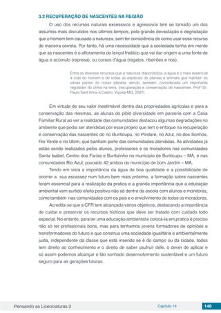 Pensando as Licenciaturas 2 Capítulo 14 146
3.2	RECUPERAÇÃO DE NASCENTES NA REGIÃO
O uso dos recursos naturais excessivos e agressivos tem se tornado um dos
assuntos mais discutidos nos últimos tempos, pela grande devastação e degradação
que o homem tem causado a natureza, sem ter consciência de como usar esse recurso
de maneira correta. Por tanto, há uma necessidade que a sociedade tenha em mente
que as nascentes é o afloramento do lençol freático que vai dar origem a uma fonte de
água e acúmulo (represa), ou cursos d’água (regatos, ribeirões e rios).
Entre os diversos recursos que a natureza disponibiliza, a água é o mais essencial
á vida do homem e de todas as espécies de plantas e animais que habitam as
várias partes do nosso planeta, sendo, também, considerada um importante
regulador do clima na terra. (recuperação e conservação de nascentes. Prof° Dr.
Paulo Sant’Anna e Castro, Viçosa-MG, 2007)
Em virtude de seu valor inestimável dentro das propriedades agrícolas e para a
conservação das mesmas, as alunas do pibid diversidade em parceria com a Casa
Familiar Rural ao ver a realidade das comunidades destacou algumas degradações no
ambiente que podia ser atendidas por esse projeto que tem o enfoque na recuperação
e conservação das nascentes do rio Buriticupu, rio Pindaré, rio Azul, rio dos Sonhos,
Rio Verde e rio Ubim, que banham parte das comunidades atendidas. As atividades já
estão sendo realizados pelos alunos, professores e os moradores nas comunidades
Santa Isabel, Centro dos Farias e Buritizinho no município de Buriticupu – MA, e nas
comunidades Rio Azul, povoado 42 ambos do município de bom Jardim – MA.
Tendo em vista a importância da água de boa qualidade e a possibilidade de
ocorrer a sua escassez num futuro bem mais próximo, a formação sobre nascentes
foram essencial para a realização da pratica e a grande importância que a educação
ambiental vem surtido efeito positivo não só dentro da escola com alunos e monitores,
como também nas comunidades com os pais e o envolvimento de todos os moradores.
Acredita-se que a CFR tem alcançado vários objetivos, destacando a importância
de cuidar e preservar os recursos hídricos que deve ser tratado com cuidado todo
especial. No entanto, para ter uma educação ambiental e colocá-la em pratica é preciso
não só ter profissionais bons, mas para tenhamos jovens formadores de opiniões e
transformadores do futuro e que construa uma sociedade igualitária e ambientalmente
justa, independente da classe que está inserido se é do campo ou da cidade, todos
tem direito ao conhecimento e o direito de saber usufruir dele, o dever de aplicar e
só assim podemos alcançar o tão sonhado desenvolvimento sustentável e um futuro
seguro para as gerações futuras.
 