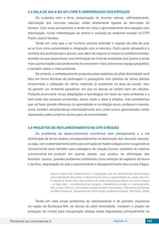 Pensando as Licenciaturas 2 Capítulo 14 147
3.3	SALA DE AULA AO AR LIVRE E ARBORIZAÇÃO DOS ESPAÇOS
Os cuidados com a terra, preservação de árvores nativas, reflorestamento,
valorização dos recursos naturais, estão diretamente ligados ao bem-estar do
homem. Com esse pensamento e tendo em vista o aproveitamento dos espaços com
arborização, novas metodologias de ensino e variação do ambiente escolar na CFR
Padre Josino Tavares.
Tendo em vista que o ser humano precisa entender o espaço da sala de aula
ao ar livre como proximidade e integração com a natureza. Outro ponto almejado é o
conforto dos profissionais e alunos, pois além de respirar ar fresco no cotidiano escolar,
acredita-se que possa haver uma diminuição do nível de ansiedade dos jovens e ainda
mais oportunidades aos professores de ensinarem mais sobre esse espaço geográfico
e também sobre o meio ambiente.
No entanto, o embelezamento proposto pelas bolsistas do pibid diversidade será
feito em forma técnicas de jardinagem e paisagismo com plantios de várias plantas
ornamentais e utilização de vários materiais já existentes na área da escola. Isso
irá garantir um ambiente agradável, em que os alunos se sintam bem em estudar.
Portanto promoverá novas adaptações e tecnologias em favor do meio ambiente e o
bem-estar das pessoas envolvidas, desse modo a ideia é simples, mas acreditamos
que vai fazer grande diferença no aprendizado e na relação aluno, professor e escola,
como também características interdisciplinares e/ou onde outros aprendizados serão
repassados pelos próprios alunos para as comunidades.
3.4	PROJETOS DE REFLORESTAMENTO NA CFR E REGIÃO
Os problemas do desenvolvimento econômico sem planejamento e a má
distribuição de terras acabou consequentemente na destruição dos recursos naturais,
ou seja, com o desmatamento tanto para extração de madeira ilegal como na agricultura
convencional como também para pastagens de criação bovina, resultado do sistema
convencional em produzir em grande escala, que acabou na eliminação das
florestas causou grandes problemas ambientais como extinção de espécies da fauna
e da flora, degradação do solo e assoreamento e desaparecimento dos cursos d’água.
Água e matas são indissociáveis. A vegetação, por ser diretamente relacionada à
permeabilidade dos solos, é determinante para a regularidade da vazão dos rios.
A relação é ainda mais clara quando se trata daquela que ladeia os cursos d’água
– a mata ciliar –, estabilizando as margens, impedindo a erosão e o assoreamento
dos cursos hídricos, entre tantas outras funções importantes. (Secretaria de Estado
do Meio Ambiente, Departamento de Proteção da Biodiversidade. São Paulo, 2009)
Tendo em vista esses problemas de assoreamento e de grandes voçorocas
na região de Buriticupu-MA, os alunos do pibid diversidade, iniciaram o projeto de
produção de mudas para recuperação dessas áreas degradadas principalmente na
 
