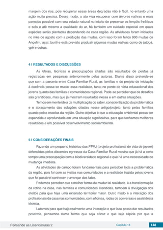 Pensando as Licenciaturas 2 Capítulo 14 148
margem dos rios, pois recuperar essas áreas degradas não é fácil, no entanto uma
ação muito precisa. Desse modo, o ato visa recuperar com árvores nativas o mais
parecido possível com seu estado natural no intuito de preservar os lençóis freáticos
o solo e até mesmo a qualidade do ar, há também um cuidado especial em quais
espécies serão plantadas dependendo de cada região. As atividades foram iniciadas
no mês de agosto com a produção das mudas, com isso foram feitos 900 mudas de
Angelim, açaí, buriti e está previsto produzir algumas mudas nativas como de jatobá,
ypê e outras.
4 | 	RESULTADOS E DISCUSSÕES
As ideias, técnicas e preocupações citadas são resultados de perdas já
registradas em pesquisas anteriormente pelas autoras. Diante disso pretende-se
que com a parceria entre Casa Familiar Rural, as famílias e do projeto de iniciação
à docência possa-se mudar essa realidade, tanto no ponto de vista educacional dos
jovens quanto das famílias e comunidades regional. Pode-se perceber que os desafios
são grandiosos, mas que já mostram resultados nessa e em outras situações.
Temos em mente ideia da multiplicação do saber, conscientização da problemática
e o abraçamento das soluções citadas nesse artigo/projeto, tanto pelas famílias
quanto pelas escolas da região. Outro objetivo é que a educação ambiental possa ser
expandida e aprofundada em uma situação significativa, para que tenhamos melhores
resultados e um possível desenvolvimento socioambiental.
5 | 	CONSIDERAÇÕES FINAIS
Fazendo um pequeno histórico dos PPVJ (projeto profissional de vida de jovem)
defendidos pelos discentes egressos da Casa Familiar Rural mostra que já há a certo
tempo uma preocupação com a biodiversidade regional e que há uma necessidade de
mudança imediata.
As atividades de campo foram fundamentais para perceber toda a problemática
da região, pois foi com as visitas nas comunidades e a realidade trazida pelos jovens
que foi possível conhecer o avançar dos fatos.
Podemos perceber que a melhor forma de mudar tal realidade, é a transformação
da rotina na casa, nas famílias e comunidades atendidas, também a divulgação dos
efeitos para que haja uma extensão territorial maior. Outro modo é a interação dos
profissionais da casa nas comunidades, com oficinas, rodas de conversas e assistência
técnica.
Lutamos para que haja realmente uma interação e que isso possa dar resultados
positivos, pensamos numa forma que seja eficaz e que seja rápida por que a
 