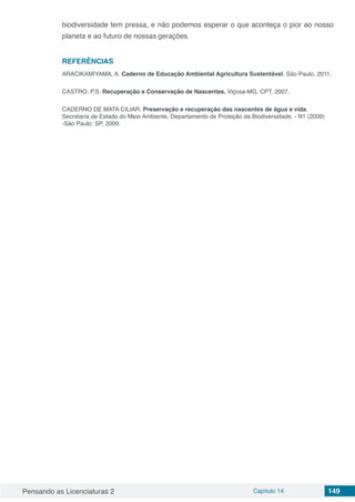 Pensando as Licenciaturas 2 Capítulo 14 149
biodiversidade tem pressa, e não podemos esperar o que aconteça o pior ao nosso
planeta e ao futuro de nossas gerações.
REFERÊNCIAS
ARACIKAMIYAMA, A. Caderno de Educação Ambiental Agricultura Sustentável. São Paulo, 2011.
CASTRO, P.S. Recuperação e Conservação de Nascentes. Viçosa-MG, CPT, 2007.
CADERNO DE MATA CILIAR. Preservação e recuperação das nascentes de água e vida.
Secretaria de Estado do Meio Ambiente, Departamento de Proteção da Biodiversidade. - N1 (2009)
-São Paulo: SP, 2009.
 