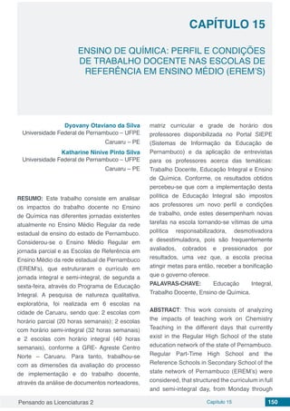 Pensando as Licenciaturas 2 Capítulo 15 150
CAPÍTULO 15
ENSINO DE QUÍMICA: PERFIL E CONDIÇÕES
DE TRABALHO DOCENTE NAS ESCOLAS DE
REFERÊNCIA EM ENSINO MÉDIO (EREM’S)
Dyovany Otaviano da Silva
Universidade Federal de Pernambuco – UFPE
Caruaru – PE
Katharine Ninive Pinto Silva
Universidade Federal de Pernambuco – UFPE
Caruaru – PE
RESUMO: Este trabalho consiste em analisar
os impactos do trabalho docente no Ensino
de Química nas diferentes jornadas existentes
atualmente no Ensino Médio Regular da rede
estadual de ensino do estado de Pernambuco.
Considerou-se o Ensino Médio Regular em
jornada parcial e as Escolas de Referência em
Ensino Médio da rede estadual de Pernambuco
(EREM’s), que estruturaram o currículo em
jornada integral e semi-integral, de segunda a
sexta-feira, através do Programa de Educação
Integral. A pesquisa de natureza qualitativa,
exploratória, foi realizada em 6 escolas na
cidade de Caruaru, sendo que: 2 escolas com
horário parcial (20 horas semanais); 2 escolas
com horário semi-integral (32 horas semanais)
e 2 escolas com horário integral (40 horas
semanais), conforme a GRE- Agreste Centro
Norte – Caruaru. Para tanto, trabalhou-se
com as dimensões da avaliação do processo
de implementação e do trabalho docente,
através da análise de documentos norteadores,
matriz curricular e grade de horário dos
professores disponibilizada no Portal SIEPE
(Sistemas de Informação da Educação de
Pernambuco) e da aplicação de entrevistas
para os professores acerca das temáticas:
Trabalho Docente, Educação Integral e Ensino
de Química. Conforme, os resultados obtidos
percebeu-se que com a implementação desta
política de Educação Integral são impostos
aos professores um novo perfil e condições
de trabalho, onde estes desempenham novas
tarefas na escola tornando-se vítimas de uma
política responsabilizadora, desmotivadora
e desestimuladora, pois são frequentemente
avaliados, cobrados e pressionados por
resultados, uma vez que, a escola precisa
atingir metas para então, receber a bonificação
que o governo oferece.
PALAVRAS-CHAVE: Educação Integral,
Trabalho Docente, Ensino de Química.
ABSTRACT:  This work consists of analyzing
the impacts of teaching work on Chemistry
Teaching in the different days that currently
exist in the Regular High School of the state
education network of the state of Pernambuco.
Regular Part-Time High School and the
Reference Schools in Secondary School of the
state network of Pernambuco (EREM’s) were
considered, that structured the curriculum in full
and semi-integral day, from Monday through
 