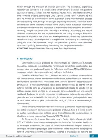 Pensando as Licenciaturas 2 Capítulo 15 151
Friday, through the Program of Integral Education. The qualitative, exploratory
research was carried out in 6 schools in the city of Caruaru: 2 schools with part-time
(20 hours a week); 2 schools with half-hours (32 hours a week) and 2 schools with full
time (40 hours a week), according to GRE- Agreste Centro Norte - Caruaru. To that
end, we worked on the dimensions of the evaluation of the implementation process
and the teaching work, through the analysis of guiding documents, curricular matrix
and timetable of the teachers available in the SIEPE Portal (Education Information
Systems of Pernambuco) and application of interviews for teachers about the themes:
Teaching, Integral Education and Teaching of Chemistry. Accordingly, the results
obtained showed that with the implementation of this policy of Integral Education
teachers are imposed a new profile and working conditions, where they perform new
tasks in the school becoming victims of a responsible, demotivating and discouraging
policy, since are often evaluated, charged and pressured by results, since the school
must reach goals by then receiving the subsidy that the government offers.
KEYWORDS: Integral Education, Teaching work, Teaching Chemistry.
1 | 	INTRODUÇÃO
Este trabalho avalia o processo de implementação do Programa de Educação
Integral nas escolas da rede estadual de Pernambuco, com ênfase nas alterações que
possam estar ocorrendo nas Escolas de Referência em Ensino Médio (EREM’s) em
relação ao trabalho docente considerando o Ensino de Química.
Para Cabral Neto e Castro (2011), todas as reformas educacionais implementadas
nos últimos tempos, tiveram as mesmas características, sobretudo no que se refere ao
ensino médio: características focalizadas, com acesso seletivo; descentralização;
privatização e desregulamentação. Todas essas características, de acordo com os
autores, fazendo parte de um processo de desresponsabilização do Estado com as
políticas sociais como um todo e, em especial, com a educação, em um contexto
neoliberal. Portanto, de acordo com estas considerações, trata-se de uma reforma
gerencial, em busca da eficiência, pela redução e controle dos gastos públicos, além
de uma maior demanda pela qualidade dos serviços públicos e descentralização
administrativa.
Existe também uma tendência de a escola buscar qualificar os trabalhadores para
que estes se adaptem às mudanças no processo produtivo. Este é o centro a partir
do qual as racionalidades das políticas para o Ensino Médio estão fundamentadas na
atualidade: a busca pelo modelo “flexicurity” (CEPAL, 2009).
As Diretrizes Curriculares Nacionais para o Ensino Médio (Resolução CNE/
CEB nº 03/98) fundamentam-se na integração das dimensões do trabalho, da ciência,
da tecnologia e da cultura, em busca de uma formação humana integral, evitando a
orientação limitada da preparação para o vestibular. Neste documento está proposto
também uma interação entre as disciplinas, supondo a organização do trabalho dos
 