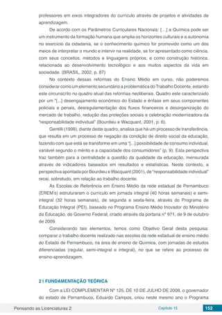 Pensando as Licenciaturas 2 Capítulo 15 152
professores em eixos integradores do currículo através de projetos e atividades de
aprendizagem.
De acordo com os Parâmetros Curriculares Nacionais: […] a Química pode ser
um instrumento da formação humana que amplia os horizontes culturais e a autonomia
no exercício da cidadania, se o conhecimento químico for promovido como um dos
meios de interpretar o mundo e intervir na realidade, se for apresentado como ciência,
com seus conceitos, métodos e linguagens próprios, e como construção histórica,
relacionada ao desenvolvimento tecnológico e aos muitos aspectos da vida em
sociedade. (BRASIL, 2002, p. 87)
No contexto dessas reformas do Ensino Médio em curso, não poderemos
considerar como um elemento secundário a problemática doTrabalho Docente, estando
este circunscrito no quadro atual das reformas neoliberais. Quadro este caracterizado
por um “[...] desengajamento econômico do Estado e ênfase em seus componentes
policiais e penais, desregulamentação dos fluxos financeiros e desorganização do
mercado de trabalho, redução das proteções sociais e celebração modernizadora da
“responsabilidade individual” (Bourdieu e Wacquant, 2001, p. 6).
Gentilli (1998), diante deste quadro, analisa que há um processo de transferência,
que resulta em um processo de negação da condição de direito social da educação,
fazendo com que está se transforme em uma “[...] possibilidade de consumo individual,
variável segundo o mérito e a capacidade dos consumidores” (p. 9). Esta perspectiva
traz também para a centralidade a questão da qualidade da educação, mensurada
através de indicadores baseados em resultados e estatísticas. Neste contexto, a
perspectiva apontada por Bourdieu e Wacquant (2001), de “responsabilidade individual”
recai, sobretudo, em relação ao trabalho docente.
As Escolas de Referência em Ensino Médio da rede estadual de Pernambuco
(EREM’s) estruturaram o currículo em jornada integral (40 horas semanais) e semi-
integral (32 horas semanais), de segunda a sexta-feira, através do Programa de
Educação Integral (PEI), baseado no Programa Ensino Médio Inovador do Ministério
da Educação, do Governo Federal, criado através da portaria nº 971, de 9 de outubro
de 2009.
Considerando tais elementos, temos como Objetivo Geral desta pesquisa:
comparar o trabalho docente realizado nas escolas da rede estadual de ensino médio
do Estado de Pernambuco, na área de ensino de Química, com jornadas de estudos
diferenciadas (regular, semi-integral e integral), no que se refere ao processo de
ensino-aprendizagem.
2 | 	FUNDAMENTAÇÃO TEÓRICA
Com a LEI COMPLEMENTAR Nº 125, DE 10 DE JULHO DE 2008, o governador
do estado de Pernambuco, Eduardo Campos, criou neste mesmo ano o Programa
 