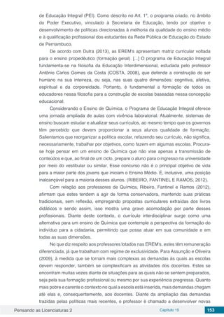 Pensando as Licenciaturas 2 Capítulo 15 153
de Educação Integral (PEI). Como descrito no Art. 1º, o programa criado, no âmbito
do Poder Executivo, vinculado à Secretaria de Educação, tendo por objetivo o
desenvolvimento de políticas direcionadas à melhoria da qualidade do ensino médio
e à qualificação profissional dos estudantes da Rede Pública de Educação do Estado
de Pernambuco.
De acordo com Dutra (2013), as EREM’s apresentam matriz curricular voltada
para o ensino propedêutico (formação geral). [...] O programa de Educação Integral
fundamenta-se na filosofia da Educação Interdimensional, estudada pelo professor
Antônio Carlos Gomes da Costa (COSTA, 2008), que defende a construção do ser
humano na sua inteireza, ou seja, nas suas quatro dimensões: cognitiva, afetiva,
espiritual e da corporeidade. Portanto, é fundamental a formação de todos os
educadores nessa filosofia para a construção de escolas baseadas nessa concepção
educacional.
Considerando o Ensino de Química, o Programa de Educação Integral oferece
uma jornada ampliada de aulas com vivência laboratorial. Atualmente, sistemas de
ensino buscam estudar e atualizar seus currículos, ao mesmo tempo que os governos
têm percebido que devem proporcionar a seus alunos qualidade de formação.
Salientamos que reorganizar a política escolar, refazendo seu currículo, não significa,
necessariamente, trabalhar por objetivos, como fazem em algumas escolas. Procura-
se hoje pensar em um ensino de Química que não vise apenas a transmissão de
conteúdos e que, ao final de um ciclo, prepare o aluno para o ingresso na universidade
por meio do vestibular ou similar. Esse concurso não é o principal objetivo de vida
para a maior parte dos jovens que iniciam o Ensino Médio. É, inclusive, uma posição
inalcançável para a maioria desses alunos. (RIBEIRO, FANTINEL E RAMOS, 2012).
Com relação aos professores de Química, Ribeiro, Fantinel e Ramos (2012),
afirmam que estes tendem a agir de forma conservadora, mantendo suas práticas
tradicionais, sem reflexão, empregando propostas curriculares extraídas dos livros
didáticos e sendo assim, isso mostra uma grave acomodação por parte desses
profissionais. Diante deste contexto, o currículo interdisciplinar surge como uma
alternativa para um ensino de Química que contemple a perspectiva da formação do
indivíduo para a cidadania, permitindo que possa atuar em sua comunidade e em
todas as suas dimensões.
No que diz respeito aos professores lotados nas EREM’s, estes têm remuneração
diferenciada, já que trabalham com regime de exclusividade. Para Assunção e Oliveira
(2009), à medida que se tornam mais complexas as demandas às quais as escolas
devem responder, também se complexificam as atividades dos docentes. Estes se
encontram muitas vezes diante de situações para as quais não se sentem preparados,
seja pela sua formação profissional ou mesmo por sua experiência pregressa. Quanto
mais pobre e carente o contexto no qual a escola está inserida, mais demandas chegam
até elas e, consequentemente, aos docentes. Diante da ampliação das demandas
trazidas pelas políticas mais recentes, o professor é chamado a desenvolver novas
 