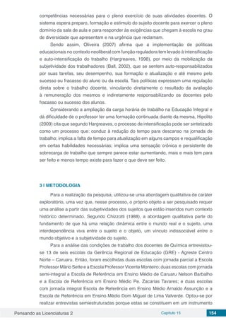 Pensando as Licenciaturas 2 Capítulo 15 154
competências necessárias para o pleno exercício de suas atividades docentes. O
sistema espera preparo, formação e estímulo do sujeito docente para exercer o pleno
domínio da sala de aula e para responder às exigências que chegam à escola no grau
de diversidade que apresentam e na urgência que reclamam.
Sendo assim, Oliveira (2007) afirma que a implementação de políticas
educacionais no contexto neoliberal com função reguladora tem levado à intensificação
e auto-intensificação do trabalho (Hargreaves, 1998), por meio da mobilização da
subjetividade dos trabalhadores (Ball, 2002), que se sentem auto-responsabilizados
por suas tarefas, seu desempenho, sua formação e atualização e até mesmo pelo
sucesso ou fracasso do aluno ou da escola. Tais políticas expressam uma regulação
direta sobre o trabalho docente, vinculando diretamente o resultado da avaliação
à remuneração dos mesmos e indiretamente responsabilizando os docentes pelo
fracasso ou sucesso dos alunos.
Considerando a ampliação da carga horária de trabalho na Educação Integral e
dá dificuldade de o professor ter uma formação continuada diante da mesma, Hipolito
(2009) cita que segundo Hargreaves, o processo de intensificação pode ser sintetizado
como um processo que: conduz à redução do tempo para descanso na jornada de
trabalho; implica a falta de tempo para atualização em alguns campos e requalificação
em certas habilidades necessárias; implica uma sensação crônica e persistente de
sobrecarga de trabalho que sempre parece estar aumentando, mais e mais tem para
ser feito e menos tempo existe para fazer o que deve ser feito.
3 | 	METODOLOGIA
Para a realização da pesquisa, utilizou-se uma abordagem qualitativa de caráter
exploratório, uma vez que, nesse processo, o próprio objeto a ser pesquisado requer
uma análise a partir das subjetividades dos sujeitos que estão inseridos num contexto
histórico determinado. Segundo Chizzotti (1988), a abordagem qualitativa parte do
fundamento de que há uma relação dinâmica entre o mundo real e o sujeito, uma
interdependência viva entre o sujeito e o objeto, um vínculo indissociável entre o
mundo objetivo e a subjetividade do sujeito.
Para a análise das condições de trabalho dos docentes de Química entrevistou-
se 13 de seis escolas da Gerência Regional de Educação (GRE) - Agreste Centro
Norte – Caruaru. Então, foram escolhidas duas escolas com jornada parcial a Escola
Professor Mário Sette e a Escola Professor Vicente Monteiro; duas escolas com jornada
semi-integral a Escola de Referência em Ensino Médio de Caruaru Nelson Barbalho
e a Escola de Referência em Ensino Médio Pe. Zacarias Tavares; e duas escolas
com jornada integral Escola de Referência em Ensino Médio Arnaldo Assunção e a
Escola de Referência em Ensino Médio Dom Miguel de Lima Valverde. Optou-se por
realizar entrevistas semiestruturadas porque estas se constituem em um instrumento
 