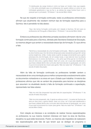 Pensando as Licenciaturas 2 Capítulo 15 158
“A distribuição da carga horária é como se fosse um horário meio que jogado.
[...] Há certa prioridade para os professores do quadro efetivo aí como eu sou
contratado geralmente o que se faz é, as sobras da carga horária ficam com o
pessoal que é contratado.” (Professor 1 da escola Mário Sette)
No que diz respeito à formação continuada, todos os professores entrevistados
afirmam que atualmente não recebem nenhum tipo de formação específica para a
Química. Isto é percebido na fala abaixo:
“Aqui não temos formação continuada com relação à Química. Só tem para os
professores de Português e Matemática.” (Professor 1 da escola Mário Sette)
Embora os professores das diferentes jornadas escolares afirmarem não ter uma
formação continuada para a Química, ofertada pela Secretaria Estadual de Educação,
os mesmos alegam que sentem a necessidade desse tipo de formação. É o que afirma
a fala:
“Sentimos a necessidade de uma formação continuada... Mesmo a gente estando
os dois horários aqui nós não temos tempo para estar estudando porque têm várias
outras exigências, então, muitas vezes a gente se pega conversando que a gente
precisava de uma formação, de ver coisas novas, o que está de novo na própria
licenciatura e no ensino de Química. [...] Eu acho que tinha que ter no mínimo de
dois em dois anos, a gente refazer, fazer um curso, ver o que esta trabalhando e
que fosse voltada dentro dos currículos das licenciaturas na graduação, ver como
é que tá funcionando lá e trazer para gente. Não era nada mal.” (Professora 11 da
escola Arnaldo Assunção)
Além da falta de formação continuada os professores também sentem a
necessidade de ter uma orientação para a melhor compreensão e esclarecimento sobre
os documentos norteadores e os eixos em que o Estado quer trabalhar. A maioria dos
professores afirmou que não se sentem tão preparados para lecionar as disciplinas
que assumem na atualidade devido à falta de formação continuada e capacitação,
representada nas falas abaixo:
“Não me sinto tão preparada hoje pela falta de capacitações.” (Professora 11 da
escola Arnaldo Assunção)
“Não me sinto preparado, não. A gente se esforça muito [...] a parte de Química de
dois em dois anos, a gente refazer, fazer um curso, ver o que está trabalhando e
que fosse voltada dentro dos currículos das licenciaturas na graduação, ver como
é que está funcionando lá e trazer para gente. Não era nada mal.” (Professor 1 da
escola Mário Sette)
Com relação ao interesse e as condições de realizar futuras especializações
os professores na sua maioria mostram interesse em fazer na área de Química,
disciplina na qual estão lecionando. Porém, os mesmos são impedidos de realizarem
tais especializações pelo fato de que teriam que se desligar do programa e
 