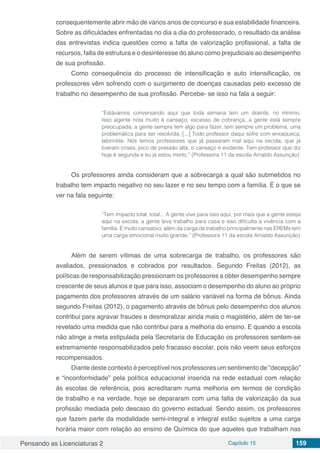 Pensando as Licenciaturas 2 Capítulo 15 159
consequentemente abrir mão de vários anos de concurso e sua estabilidade financeira.
Sobre as dificuldades enfrentadas no dia a dia do professorado, o resultado da análise
das entrevistas indica questões como a falta de valorização profissional, a falta de
recursos, falta de estrutura e o desinteresse do aluno como prejudiciais ao desempenho
de sua profissão.
Como consequência do processo de intensificação e auto intensificação, os
professores vêm sofrendo com o surgimento de doenças causadas pelo excesso de
trabalho no desempenho de sua profissão. Percebe- se isso na fala a seguir:
“Estávamos conversando aqui que toda semana tem um doente, no mínimo.
Isso agente nota muito é cansaço, excesso de cobrança, a gente está sempre
preocupada, a gente sempre tem algo para fazer, tem sempre um problema, uma
problemática para ser resolvida. [...] Todo professor daqui sofre com enxaqueca,
labirintite. Nós temos professores que já passaram mal aqui na escola, que já
tiveram crises, pico de pressão alta, o cansaço é evidente. Tem professor que diz
hoje é segunda e eu já estou morto.” (Professora 11 da escola Arnaldo Assunção)
Os professores ainda consideram que a sobrecarga a qual são submetidos no
trabalho tem impacto negativo no seu lazer e no seu tempo com a família. É o que se
ver na fala seguinte:
“Tem impacto total, total... A gente vive para isso aqui, por mais que a gente esteja
aqui na escola, a gente leva trabalho para casa e isso dificulta a vivência com a
família. É muito cansativo, além da carga de trabalho principalmente nas EREMs tem
uma carga emocional muito grande.” (Professora 11 da escola Arnaldo Assunção)
Além de serem vítimas de uma sobrecarga de trabalho, os professores são
avaliados, pressionados e cobrados por resultados. Segundo Freitas (2012), as
políticas de responsabilização pressionam os professores a obter desempenho sempre
crescente de seus alunos e que para isso, associam o desempenho do aluno ao próprio
pagamento dos professores através de um salário variável na forma de bônus. Ainda
segundo Freitas (2012), o pagamento através de bônus pelo desempenho dos alunos
contribui para agravar fraudes e desmoralizar ainda mais o magistério, além de ter-se
revelado uma medida que não contribui para a melhoria do ensino. E quando a escola
não atinge a meta estipulada pela Secretaria de Educação os professores sentem-se
extremamente responsabilizados pelo fracasso escolar, pois não veem seus esforços
recompensados.
Diante deste contexto é perceptível nos professores um sentimento de “decepção”
e “inconformidade” pela política educacional inserida na rede estadual com relação
às escolas de referência, pois acreditaram numa melhoria em termos de condição
de trabalho e na verdade, hoje se depararam com uma falta de valorização da sua
profissão mediada pelo descaso do governo estadual. Sendo assim, os professores
que fazem parte da modalidade semi-integral e integral estão sujeitos a uma carga
horária maior com relação ao ensino de Química do que aqueles que trabalham nas
 