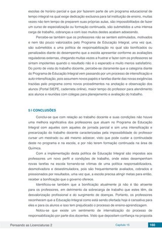 Pensando as Licenciaturas 2 Capítulo 15 160
escolas de horário parcial e que por fazerem parte de um programa educacional de
tempo integral na qual exige dedicação exclusiva para tal instituição de ensino, muitas
vezes não tem tempo de preparem suas próprias aulas, são impossibilitados de fazer
um curso de especialização ou formação continuada, são submetidos a uma intensa
carga de trabalho, cobranças e com isso muitos destes acabam adoecendo.
Percebe-se também que os professores não se sentem estimulados, motivados
e nem tão pouco valorizados pelo Programa de Educação Integral, uma vez que,
são submetidos a uma política de responsabilização no qual são bonificados ou
penalizados diante do desempenho que a escola apresentar conforme as avaliações
reguladoras externas, chegando muitas vezes a frustrar e fazer com os professores se
sintam impotentes quando o resultado não é o esperado e muito menos satisfatório.
Do ponto de vista do trabalho docente, percebe-se claramente que a categoria diante
do Programa de Educação Integral vem passando por um processo de intensificação e
auto-intensificação, pois assumem novos papéis e tarefas diante das novas exigências
trazidas pelo programa como novos procedimentos na anotação e observação dos
alunos (Portal SIEPE, caderneta online), maior tempo do professor para atendimento
aos alunos e reuniões com colegas para planejamento e avaliação do trabalho.
5 | 	CONCLUSÕES
Conclui-se que com relação ao trabalho docente e suas condições não houve
uma melhora significativa dos professores que atuam no Programa de Educação
Integral com aqueles com aqueles de jornada parcial e sim uma intensificação e
precarização do trabalho docente caracterizadas pela impossibilidade do professor
cursar um mestrado ou até mesmo adoecer, visto que pode custar a continuidade
deste no programa e na escola, e por não terem formação continuada na área de
Química.
Com a implementação desta política de Educação Integral são impostos aos
professores um novo perfil e condições de trabalho, onde estes desempenham
novas tarefas na escola tornando-se vítimas de uma política responsabilizadora,
desmotivadora e desestimuladora, pois são frequentemente avaliados, cobrados e
pressionados por resultados, uma vez que, a escola precisa atingir metas para então,
receber a bonificação que o governo oferece.
Identificou-se também que a bonificação atualmente já não é tão atraente
para os professores, em detrimento da sobrecarga de trabalho que estes têm, da
desvalorização profissional e do surgimento de doenças. Portanto, os professores
reconhecem que a Educação Integral como está sendo ofertada hoje é cansativa para
eles e para os alunos e isso tem prejudicado o processo de ensino-aprendizagem.
Notou-se que existe um sentimento de internalização do processo de
responsabilização por parte dos docentes. Visto que depositam confiança na proposta
 