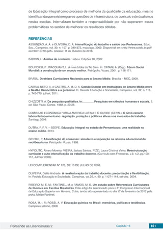 Pensando as Licenciaturas 2 Capítulo 15 161
de Educação Integral como processo de melhoria da qualidade da educação, mesmo
identificando que existem graves questões de infraestrutura, de currículo e de dualismos
nestas escolas. Internalizam também a responsabilidade por não superarem essas
problemáticas no sentido de melhorar os resultados obtidos.
REFERÊNCIAS
ASSUNÇÃO, A. Á. e OLIVEIRA, D. A. Intensificação do trabalho e saúde dos Professores. Educ.
Soc., Campinas, vol. 30, n. 107, p. 349-372, maio/ago. 2009. Disponível em <http://www.scielo.br/pdf/
es/v30n107/03.pdf>. Acesso: 11 de Outubro de 2016.
BARDIN, L. Análise de conteúdo. Lisboa: Edições 70, 2002.
BOURDIEU, P.; WACQUANT, L. A nova bíblia do Tio Sam. In: CATANI, A. (Org.). Fórum Social
Mundial: a construção de um mundo melhor. Petrópolis: Vozes, 2001. p. 156-171.
BRASIL. Diretrizes Curriculares Nacionais para o Ensino Médio. Brasília – MEC, 2009.
CABRAL NETO, A. e CASTRO, A. M. D. A. Gestão Escolar em Instituições de Ensino Médio:entre
a Gestão Democrática e a gerencial. In: Revista Educação e Sociedade, Campinas, vol, 32, n. 116,
p. 745-770, jul/set, 2011.
CHIZZOTTI, A. Da pesquisa qualitativa. In:_______ Pesquisas em ciências humanas e sociais. 2.
ed. São Paulo: Cortez, 1988. p. 20-28.
COMISSAO ECONOMICA PARA A AMERICA LATINA E O CARIBE (CEPAL). O novo cenário
laboral latino-americano: regulação, proteção e políticas ativas nos mercados de trabalho.
Santiago:2009.
DUTRA, P. F. V. – SEEPE. Educação integral no estado de Pernambuco: uma realidade no
ensino médio. 2013.
GENTILI, P. A falsificação do consenso: simulacro e imposição na reforma educacional do
neoliberalismo. Petrópolis: Vozes, 1998.
HYPOLITO, Álvaro Moreira. VIEIRA, Jarbas Santos. PIZZI, Laura Cristina Vieira. Reestruturação
curricular e auto intensificação do trabalho docente. (Currículo sem Fronteiras, v.9, n.2, pp.100-
112, Jul/Dez 2009)
LEI COMPLEMENTAR Nº 125, DE 10 DE JULHO DE 2008.
OLIVEIRA, Dalila Andrade. A reestruturação do trabalho docente: precarização e flexibilização.
In: Revista Educação e Sociedade. Campinas, vol.25, n. 89, p. 1127-1144, set-dez. 2004.
RIBEIRO, M. E. M.; FANTINEL, M. e RAMOS, M. G. Um estudo sobre Referenciais Curriculares
de Química em Escolas Brasileiras. Este artigo foi selecionado para o 8° Congresso Internacional
de Educação Superior em Havana, Cuba, tendo sido apresentado no dia 17 de fevereiro de 2012 pela
profa. Mirian Fantinel.
ROSA, M. I. P.; ROSSI, A. V. Educação química no Brasil: memórias, políticas e tendências.
Campinas: Atomo, 2008
 
