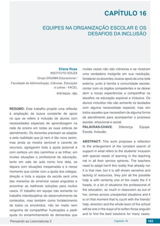 Pensando as Licenciaturas 2 Capítulo 16 162
CAPÍTULO 16
EQUIPES NA ORGANIZAÇÃO ESCOLAR E OS
DESAFIOS DA INCLUSÃO
Eliane Rosa
INSTITUTO SOUZA
Grupo DIGAMA Educacional /
Faculdade de Administração, Ciências, Educação
e Letras - FACEL
IPATINGA - MG
RESUMO: Este trabalho propõe uma reflexão
à ampliação da busca constante de apoio
no que se refere à inclusão de alunos com
necessidades especiais de aprendizagem na
rede de ensino em todas as suas esferas de
atendimento. Os docentes precisam se adaptar
a esta realidade que já nem é tão nova assim,
mas ainda se mostra sensível e carente de
recursos, agregarem toda a ajuda possível é
com certeza um dos caminhos a se trilhar, em
muitas situações o profissional da educação,
tanto em sala de aula como fora dela, se
depara com situações inesperadas e é nesse
momento que contar com a ajuda dos colegas,
direção e toda a equipe da escola será uma
das maneiras de amenizar essas angústias e
encontrar as melhores soluções para muitos
casos. O trabalho em equipe não somente no
trabalho interdisciplinar do desenvolvimento de
conteúdos, mas também como fortalecimento
de todos os envolvidos, não ter medo nem
vergonha de compartilhar frustrações e pedir
ajuda no encaminhamento de demandas que
muitas vezes não são rotineiras e se mostram
uma verdadeira incógnita em sua resolução,
fortalecerosdocentes,buscarapoiodeumarede
externa, junto à família e comunidade escolar,
contar com os órgãos competentes e se deixar
abrir a novas experiências e compartilhar os
desafios na educação especial e inclusiva. Os
alunos incluídos não são somente os laudados
com alguma necessidade especial, mas sim
todos aqueles que necessitam de alguma forma
de atendimento para acompanhar o processo
escolar, emocional e social.
PALAVRAS-CHAVE: Diferença. Equipe.
Escola. Inclusão.
ABSTRACT: This work proposes a reflection
to the enlargement of the constant search of
support in what refers to the students’ inclusion
with special needs of learning in the teaching
net in all their service spheres. The teachers
need to adapt her/it this reality that already nor
it is that new, but it is still shown sensitive and
lacking of resources, they join all the possible
help is with certainty one of the roads the if it
treads, in a lot of situations the professional of
the education, so much in classroom as out of
her, comes across unexpected situations and it
is on that moment that to count with the friends’
help, direction and the whole team of the school
will be one in the ways of to soften those anguish
and to find the best solutions for many cases.
 