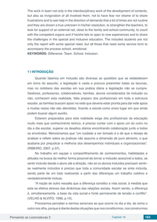 Pensando as Licenciaturas 2 Capítulo 16 163
The work in team not only in the interdisciplinary work of the development of contents,
but also as invigoration of all involved them, not to have fear nor shame of to share
frustrations and to ask help in the direction of demands that a lot of times are not routine
and they are shown a true unknown in his/her resolution, to strengthen the teachers, to
look for support of an external net, close to the family and school community, to count
with the competent organs and if he/she lets to open to new experiences and to share
the challenges in the special and inclusive education. The included students are not
only the report with some special need, but all those that need some service form to
accompany the process school, emotional.
KEYWORDS: Difference. Team. School. Inclusion.
1 | 	INTRODUÇÃO
Quando falamos em inclusão são diversas as questões que se estabelecem
em torno do assunto, a legislação é vasta e procura preencher todas as lacunas,
mas no cotidiano das escolas em sua pratica diária a legislação não se cumpre.
Gestores, professores, colaboradores, famílias, alunos considerados de inclusão ou
não, conhecem esta realidade, falta preparo dos profissionais em toda a estrutura
escolar, as famílias buscam apoio na rede que deveria estar pronta para dar este apoio
e muitas vezes não são atendidas, ficando a escola como único lugar em que ainda
podem buscar algum auxílio.
Estarem preparados para esta realidade exige dos profissionais da educação
muito mais que conhecimento teórico, é preciso contar com o apoio um do outro no
dia a dia escolar, superar os desafios diários encontrando colaboração junto a todos
os envolvidos. Mencionamos que “um cuidado a ser tomado é o de que o desejo de
analisar e refletir sobre as praticas não assuma a dimensão de puro ativismo, o que
acabaria por prejudicar a melhoria dos desempenhos individuais e organizacionais”.
(RIBEIRO, 2007, p.37).
No trabalho em equipe o compartilhamento de conhecimentos, habilidades e
atitudes na busca da melhor forma possível de tornar a inclusão acessível a todos, se
sentir incluído desde o aluno até a direção, não só os alunos incluídos precisam sentir-
se realmente incluídos é preciso que toda a comunidade escolar se sinta incluída,
sendo parte de um todo realizando a partir das diferenças um trabalho coletivo e
verdadeiramente incluso.
“A noção de outro ressalta que a diferença constitui a vida social, à medida que
esta se efetiva atreves das dinâmicas das relações sociais. Assim sendo, a diferença
é, simultaneamente, a base da vida social e fonte permanente de tensão e conflito”.
(VELHO & ALVITO, 1996, p.10).
Precisamos perceber e sermos sensíveis ao que ocorre no dia a dia, de como o
outro nos olha, porque é diante destas situações que nos constituímos, nos construímos
 