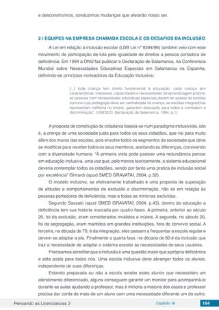 Pensando as Licenciaturas 2 Capítulo 16 164
e desconstruímos, conduzimos mudanças que afetarão nosso ser.
2 | 	EQUIPES NA EMPRESA CHAMADA ESCOLA E OS DESAFIOS DA INCLUSÃO
A Lei em relação à inclusão escolar (LDB Lei nº 9394/96) também veio com este
movimento de participação de luta pela igualdade de direitos a pessoa portadora de
deficiência. Em 1994 a ONU faz publicar a Declaração de Salamanca, na Conferencia
Mundial sobre Necessidades Educativas Especiais em Salamanca na Espanha,
definindo-se princípios norteadores da Educação Inclusiva:
[...] toda criança tem direito fundamental à educação; cada criança tem
características, interesses, capacidades e necessidades de aprendizagem própria;
as pessoas com necessidades educativas especiais devem ter acesso às escolas
comuns cuja pedagogia deve ser centralizada na criança; as escolas integradoras
representam melhoria no ensino, garantem educação para todos e combatem a
discriminação”. (UNESCO, Declaração de Salamanca, 1994, p.1).
Aproposta de construção de cidadania baseia-se num paradigma inclusivista, isto
é, a crença de uma sociedade justa para todos os seus cidadãos, que vai para muito
além dos muros das escolas, pois envolve todos os segmentos da sociedade que deve
se modificar para receber todos os seus membros, aceitando as diferenças, convivendo
com a diversidade humana. “À primeira vista pode parecer uma redundância pensar
em educação inclusiva, uma vez que, pelo menos teoricamente, o sistema educacional
deveria contemplar todos os cidadãos, sendo por tanto uma pratica de inclusão social
por excelência” Ghirardi (apud SMED GRAVATAÍ, 2004, p.32).
O modelo inclusivo, se efetivamente trabalhado é uma proposta de superação
de atitudes e comportamentos de exclusão e discriminação, não só em relação às
pessoas portadores de deficiência, mas a todas as minorias excluídas.
Segundo Sassaki (apud SMED GRAVATAÍ, 2004, p.43), dentro da educação a
deficiência tem sua historia marcada por quatro fases. A primeira, anterior ao século
20, foi da exclusão, eram considerados inválidos e inúteis. A segunda, no século 20,
foi da segregação, eram mantidos em grandes instituições, fora do convívio social. A
terceira, na década de 70, é da integração, eles passam a frequentar a escola regular e
devem se adaptar a ela. Finalmente a quarta fase, na década de 80 é da inclusão que
traz a necessidade de adaptar o sistema escolar às necessidades de seus usuários.
Precisamos acreditar que a inclusão é uma questão maior que a própria deficiência
e esta posta para todos nós. Uma escola inclusiva deve abranger todos os alunos,
independente de suas diferenças.
Estando preparada ou não a escola recebe estes alunos que necessitam um
atendimento diferenciado, alguns conseguem garantir um monitor para acompanhá-lo
durante as aulas ajudando o professor, mas é minoria a maioria dos casos o professor
precisa dar conta de mais de um aluno com uma necessidade diferente um do outro.
 