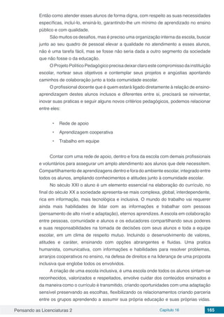 Pensando as Licenciaturas 2 Capítulo 16 165
Então como atender esses alunos de forma digna, com respeito as suas necessidades
específicas, incluí-lo, ensiná-lo, garantindo-lhe um mínimo de aprendizado no ensino
público e com qualidade.
São muitos os desafios, mas é preciso uma organização interna da escola, buscar
junto ao seu quadro de pessoal elevar a qualidade no atendimento a esses alunos,
não é uma tarefa fácil, mas se fosse não seria dada a outro segmento da sociedade
que não fosse o da educação.
O Projeto Político Pedagógico precisa deixar claro este compromisso da instituição
escolar, nortear seus objetivos e contemplar seus projetos e angústias apontando
caminhos de colaboração junto a toda comunidade escolar.
O profissional docente que é quem estará ligado diretamente à relação de ensino-
aprendizagem destes alunos inclusos e diferentes entre si, precisará se reinventar,
inovar suas praticas e seguir alguns novos critérios pedagógicos, podemos relacionar
entre eles:
•	 Rede de apoio
•	 Aprendizagem cooperativa
•	 Trabalho em equipe
Contar com uma rede de apoio, dentro e fora da escola com demais profissionais
e voluntários para assegurar um amplo atendimento aos alunos que dele necessitem.
Compartilhamento de aprendizagens dentro e fora do ambiente escolar, integrado entre
todos os alunos, ampliando conhecimentos e atitudes junto à comunidade escolar.
No século XXI o aluno é um elemento essencial na elaboração do currículo, no
final do século XX a sociedade apresenta-se mais complexa, global, interdependente,
rica em informação, mais tecnológica e inclusiva. O mundo do trabalho vai requerer
ainda mais habilidades de lidar com as informações e trabalhar com pessoas
(pensamento de alto nível e adaptação), eternos aprendizes. A escola em colaboração
entre pessoas, comunidade e alunos e os educadores compartilhando seus poderes
e suas responsabilidades na tomada de decisões com seus alunos e toda a equipe
escolar, em um clima de respeito mutuo. Incluindo o desenvolvimento de valores,
atitudes e caráter, ensinando com opções abrangentes e fluidas. Uma pratica
humanista, comunicativa, com informações e habilidades para resolver problemas,
arranjos cooperativos no ensino, na defesa de direitos e na liderança de uma proposta
inclusiva que englobe todos os envolvidos.
A criação de uma escola inclusiva, é uma escola onde todos os alunos sintam-se
reconhecidos, valorizados e respeitados, envolve cuidar dos conteúdos ensinados e
da maneira como o currículo é transmitido, criando oportunidades com uma adaptação
sensível preservando as escolhas, flexibilizando os relacionamentos criando parceria
entre os grupos aprendendo a assumir sua própria educação e suas próprias vidas.
 