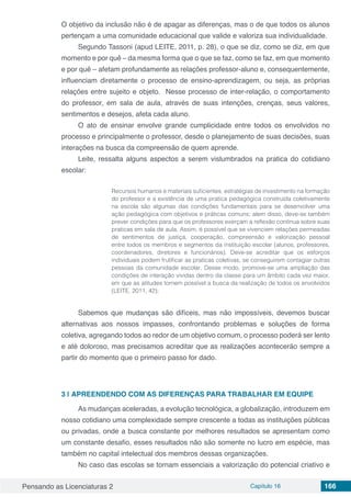 Pensando as Licenciaturas 2 Capítulo 16 166
O objetivo da inclusão não é de apagar as diferenças, mas o de que todos os alunos
pertençam a uma comunidade educacional que valide e valoriza sua individualidade.
Segundo Tassoni (apud LEITE, 2011, p. 28), o que se diz, como se diz, em que
momento e por quê – da mesma forma que o que se faz, como se faz, em que momento
e por quê – afetam profundamente as relações professor-aluno e, consequentemente,
influenciam diretamente o processo de ensino-aprendizagem, ou seja, as próprias
relações entre sujeito e objeto. Nesse processo de inter-relação, o comportamento
do professor, em sala de aula, através de suas intenções, crenças, seus valores,
sentimentos e desejos, afeta cada aluno.
O ato de ensinar envolve grande cumplicidade entre todos os envolvidos no
processo e principalmente o professor, desde o planejamento de suas decisões, suas
interações na busca da compreensão de quem aprende.
Leite, ressalta alguns aspectos a serem vislumbrados na pratica do cotidiano
escolar:
Recursos humanos e materiais suficientes, estratégias de investimento na formação
do professor e a existência de uma pratica pedagógica construída coletivamente
na escola são algumas das condições fundamentais para se desenvolver uma
ação pedagógica com objetivos e práticas comuns; alem disso, deve-se também
prever condições para que os professores exerçam a reflexão contínua sobre suas
praticas em sala de aula. Assim, é possível que se vivenciem relações permeadas
de sentimentos de justiça, cooperação, compreensão e valorização pessoal
entre todos os membros e segmentos da instituição escolar (alunos, professores,
coordenadores, diretores e funcionários). Deve-se acreditar que os esforços
individuais podem frutificar as praticas coletivas, se conseguirem contagiar outras
pessoas da comunidade escolar. Desse modo, promove-se uma ampliação das
condições de interação vividas dentro da classe para um âmbito cada vez maior,
em que as atitudes tornem possível a busca da realização de todos os envolvidos
(LEITE, 2011, 42);
Sabemos que mudanças são difíceis, mas não impossíveis, devemos buscar
alternativas aos nossos impasses, confrontando problemas e soluções de forma
coletiva, agregando todos ao redor de um objetivo comum, o processo poderá ser lento
e até doloroso, mas precisamos acreditar que as realizações acontecerão sempre a
partir do momento que o primeiro passo for dado.
3 | 	APREENDENDO COM AS DIFERENÇAS PARA TRABALHAR EM EQUIPE
As mudanças aceleradas, a evolução tecnológica, a globalização, introduzem em
nosso cotidiano uma complexidade sempre crescente a todas as instituições públicas
ou privadas, onde a busca constante por melhores resultados se apresentam como
um constante desafio, esses resultados não são somente no lucro em espécie, mas
também no capital intelectual dos membros dessas organizações.
No caso das escolas se tornam essenciais a valorização do potencial criativo e
 
