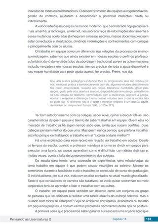 Pensando as Licenciaturas 2 Capítulo 16 167
inovador de todos os colaboradores. O desenvolvimento de equipes autogerencíaveis,
gestão de conflitos, ajudaram a desenvolver o potencial intelectual direta ou
indiretamente.
Avelocidade das mudanças no mundo moderno, que o sofisticado hoje já não será
mais amanhã, a tecnologia, a internet, nos sobrecarrega de informações diariamente e
essas mudanças aceleradas já chegaram a nossas escolas, nossos docentes precisam
estar conectados e atualizados, dividindo informações e conhecimentos com colegas
e principalmente com os alunos.
O trabalho em equipe como um diferencial nas relações do processo de ensino-
aprendizagem, sabemos que ainda existem em nossas escolas o perfil do professor
autoritário, dono da verdade típico da abordagem tradicional, porem se quisermos uma
inclusão verdadeira em nossas escolas, iremos precisar de toda a ajuda disponível e
isso requer humildade para pedir ajuda quando for preciso, Freire, nos diz:
Que uma pratica pedagógica é democrática ou progressista, elas são criadas por
nós, em nossa pratica e somos coerentes com ela, algumas virtudes são referencia
tais como amorosidade, respeito aos outros, tolerância, humildade, gosto pela
alegria, gosto pela vida, abertura ao novo, disponibilidade à mudança, persistência
na luta, recusa ao fatalismo, identificação com a esperança, abertura à justiça.
Aceitar e respeitar a diferença é uma dessas virtudes sem o que a escuta não
se pode dar. O diferente não é o outro a merecer respeito é um isto ou aquilo,
destratável ou desprezível. Freire (1996, p.120 e 121).
Ter bom relacionamento com os colegas, saber ouvir, opinar e discutir idéias, são
características de quem possui o talento de saber trabalhar em equipe. Quem esta no
mercado de trabalho já há algum tempo sabe que, ainda que surjam conflitos, duas
cabeças pensam melhor do que uma. Mas quem nunca pensou que preferia trabalhar
sozinho porque centralizando o trabalho em si “a coisa andaria melhor”?
Há uma explicação para esse receio em relação ao trabalho em equipe. Desde
os tempos da escola, quando o professor mandava a turma se dividir em grupos para
executar uma tarefa, os alunos aprendiam como é difícil lidar com idéias distintas e,
muitas vezes, coma a falta de comprometimento dos colegas.
Da escola para frente, uma sucessão de experiências ruins relacionadas ao
tema trabalho em equipe é que podem causar restrições ao coletivo. Mesmo os
seminários durante a faculdade e até o trabalho de conclusão de curso da graduação.
O individualismo, por sua vez, está com os dias contados no atual mundo globalizado.
Tanto é que consultores de carreira são taxativos: se você quiser sobreviver no meio
corporativo terá de aprender a lidar e trabalhar com os outros.
O trabalho em equipe pode também ser descrito como um conjunto ou grupo
de pessoas que se dedicam a realizar uma tarefa através do esforço coletivo. Mas e
quando nem todos se esforçam? Seja no ambiente corporativo, acadêmico ou mesmo
em pequenos projetos, é comum vermos problemas decorrentes deste tipo de postura.
Aprimeira coisa que precisamos saber para ter sucesso em uma organização que
 
